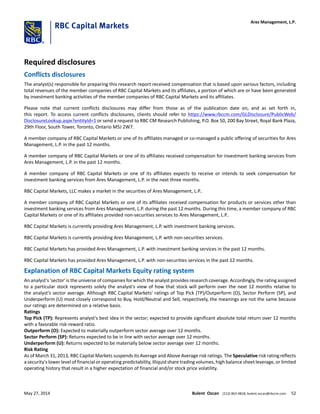 Required disclosures
Conflicts disclosures
The analyst(s) responsible for preparing this research report received compensation that is based upon various factors, including
total revenues of the member companies of RBC Capital Markets and its affiliates, a portion of which are or have been generated
by investment banking activities of the member companies of RBC Capital Markets and its affiliates.
Please note that current conflicts disclosures may differ from those as of the publication date on, and as set forth in,
this report. To access current conflicts disclosures, clients should refer to https://www.rbccm.com/GLDisclosure/PublicWeb/
DisclosureLookup.aspx?entityId=1 or send a request to RBC CM Research Publishing, P.O. Box 50, 200 Bay Street, Royal Bank Plaza,
29th Floor, South Tower, Toronto, Ontario M5J 2W7.
A member company of RBC Capital Markets or one of its affiliates managed or co-managed a public offering of securities for Ares
Management, L.P. in the past 12 months.
A member company of RBC Capital Markets or one of its affiliates received compensation for investment banking services from
Ares Management, L.P. in the past 12 months.
A member company of RBC Capital Markets or one of its affiliates expects to receive or intends to seek compensation for
investment banking services from Ares Management, L.P. in the next three months.
RBC Capital Markets, LLC makes a market in the securities of Ares Management, L.P..
A member company of RBC Capital Markets or one of its affiliates received compensation for products or services other than
investment banking services from Ares Management, L.P. during the past 12 months. During this time, a member company of RBC
Capital Markets or one of its affiliates provided non-securities services to Ares Management, L.P..
RBC Capital Markets is currently providing Ares Management, L.P. with investment banking services.
RBC Capital Markets is currently providing Ares Management, L.P. with non-securities services.
RBC Capital Markets has provided Ares Management, L.P. with investment banking services in the past 12 months.
RBC Capital Markets has provided Ares Management, L.P. with non-securities services in the past 12 months.
Explanation of RBC Capital Markets Equity rating system
An analyst's 'sector' is the universe of companies for which the analyst provides research coverage. Accordingly, the rating assigned
to a particular stock represents solely the analyst's view of how that stock will perform over the next 12 months relative to
the analyst's sector average. Although RBC Capital Markets' ratings of Top Pick (TP)/Outperform (O), Sector Perform (SP), and
Underperform (U) most closely correspond to Buy, Hold/Neutral and Sell, respectively, the meanings are not the same because
our ratings are determined on a relative basis.
Ratings
Top Pick (TP): Represents analyst's best idea in the sector; expected to provide significant absolute total return over 12 months
with a favorable risk-reward ratio.
Outperform (O): Expected to materially outperform sector average over 12 months.
Sector Perform (SP): Returns expected to be in line with sector average over 12 months.
Underperform (U): Returns expected to be materially below sector average over 12 months.
Risk Rating
As of March 31, 2013, RBC Capital Markets suspends its Average and Above Average risk ratings. The Speculative risk rating reflects
a security's lower level of financial or operating predictability, illiquid share trading volumes, high balance sheet leverage, or limited
operating history that result in a higher expectation of financial and/or stock price volatility.
Ares Management, L.P.
May 27, 2014 Bulent Ozcan (212) 863-4818; bulent.ozcan@rbccm.com 52
 