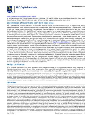 https://www.rbccm.com/global/file-414164.pdf
or send a request to RBC Capital Markets Research Publishing, P.O. Box 50, 200 Bay Street, Royal Bank Plaza, 29th Floor, South
Tower, Toronto, Ontario M5J 2W7. We reserve the right to amend or supplement this policy at any time.
Dissemination of research and short-term trade ideas
RBC Capital Markets endeavours to make all reasonable efforts to provide research simultaneously to all eligible clients, having
regard to local time zones in overseas jurisdictions. Subject to any applicable regulatory considerations, "eligible clients" may
include RBC Capital Markets institutional clients globally, the retail divisions of RBC Dominion Securities Inc. and RBC Capital
Markets LLC, and affiliates. RBC Capital Markets' equity research is posted to our proprietary websites to ensure eligible clients
receive coverage initiations and changes in rating, targets and opinions in a timely manner. Additional distribution may be done
by the sales personnel via email, fax or regular mail. Clients may also receive our research via third party vendors. Please contact
your investment advisor or institutional salesperson for more information regarding RBC Capital Markets research. RBC Capital
Markets also provides eligible clients with access to SPARC on its proprietary INSIGHT website. SPARC contains market color and
commentary, and may also contain Short-Term Trade Ideas regarding the securities of subject companies discussed in this or
other research reports. SPARC may be accessed via the following hyperlink: https://www.rbcinsight.com. A Short-Term Trade Idea
reflects the research analyst's directional view regarding the price of the security of a subject company in the coming days or weeks,
based on market and trading events. A Short-Term Trade Idea may differ from the price targets and/or recommendations in our
published research reports reflecting the research analyst's views of the longer-term (one year) prospects of the subject company,
as a result of the differing time horizons, methodologies and/or other factors. Thus, it is possible that the security of a subject
company that is considered a long-term 'Sector Perform' or even an 'Underperform' might be a short-term buying opportunity
as a result of temporary selling pressure in the market; conversely, the security of a subject company that is rated a long-term
'Outperform' could be considered susceptible to a short-term downward price correction. Short-Term Trade Ideas are not ratings,
nor are they part of any ratings system, and RBC Capital Markets generally does not intend, nor undertakes any obligation, to
maintain or update Short-Term Trade Ideas. Short-Term Trade Ideas discussed in SPARC may not be suitable for all investors and
have not been tailored to individual investor circumstances and objectives, and investors should make their own independent
decisions regarding any Short-Term Trade Ideas discussed therein.
Analyst certification
All of the views expressed in this report accurately reflect the personal views of the responsible analyst(s) about any and all of
the subject securities or issuers. No part of the compensation of the responsible analyst(s) named herein is, or will be, directly or
indirectly, related to the specific recommendations or views expressed by the responsible analyst(s) in this report.
The Global Industry Classification Standard (“GICS”) was developed by and is the exclusive property and a service mark of MSCI Inc. (“MSCI”) and Standard & Poor’s Financial Services
LLC (“S&P”) and is licensed for use by RBC. Neither MSCI, S&P, nor any other party involved in making or compiling the GICS or any GICS classifications makes any express or implied
warranties or representations with respect to such standard or classification (or the results to be obtained by the use thereof), and all such parties hereby expressly disclaim all warranties
of originality, accuracy, completeness, merchantability and fitness for a particular purpose with respect to any of such standard or classification. Without limiting any of the foregoing,
in no event shall MSCI, S&P, any of their affiliates or any third party involved in making or compiling the GICS or any GICS classifications have any liability for any direct, indirect, special,
punitive, consequential or any other damages (including lost profits) even if notified of the possibility of such damages.
Disclaimer
RBC Capital Markets is the business name used by certain branches and subsidiaries of the Royal Bank of Canada, including RBC Dominion Securities Inc., RBC
Capital Markets, LLC, RBC Europe Limited, RBC Capital Markets (Hong Kong) Limited, Royal Bank of Canada, Hong Kong Branch and Royal Bank of Canada, Sydney
Branch. The information contained in this report has been compiled by RBC Capital Markets from sources believed to be reliable, but no representation or warranty,
express or implied, is made by Royal Bank of Canada, RBC Capital Markets, its affiliates or any other person as to its accuracy, completeness or correctness. All
opinions and estimates contained in this report constitute RBC Capital Markets' judgement as of the date of this report, are subject to change without notice and
are provided in good faith but without legal responsibility. Nothing in this report constitutes legal, accounting or tax advice or individually tailored investment
advice. This material is prepared for general circulation to clients and has been prepared without regard to the individual financial circumstances and objectives of
persons who receive it. The investments or services contained in this report may not be suitable for you and it is recommended that you consult an independent
investment advisor if you are in doubt about the suitability of such investments or services. This report is not an offer to sell or a solicitation of an offer to buy
any securities. Past performance is not a guide to future performance, future returns are not guaranteed, and a loss of original capital may occur. RBC Capital
Markets research analyst compensation is based in part on the overall profitability of RBC Capital Markets, which includes profits attributable to investment banking
revenues. Every province in Canada, state in the U.S., and most countries throughout the world have their own laws regulating the types of securities and other
investment products which may be offered to their residents, as well as the process for doing so. As a result, the securities discussed in this report may not be
eligible for sale in some jurisdictions. RBC Capital Markets may be restricted from publishing research reports, from time to time, due to regulatory restrictions and/
or internal compliance policies. If this is the case, the latest published research reports available to clients may not reflect recent material changes in the applicable
industry and/or applicable subject companies. RBC Capital Markets research reports are current only as of the date set forth on the research reports. This report is
not, and under no circumstances should be construed as, a solicitation to act as securities broker or dealer in any jurisdiction by any person or company that is not
legally permitted to carry on the business of a securities broker or dealer in that jurisdiction. To the full extent permitted by law neither RBC Capital Markets nor
Ares Management, L.P.
May 27, 2014 Bulent Ozcan (212) 863-4818; bulent.ozcan@rbccm.com 54
 