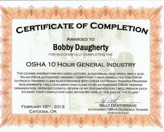 GERTTFTGATE
OF cOtlfFDLETTO^f
AwanDED To
Bobby Daugherty
FOR SUCCESSFULLY COMPLETING THE
OSHA IO HoUR GENERAL ITnUSTRY
THE COURSE INSTRUCTION INCLUDED LECTURE, AUDIo{IISUAL AIDS, VIDEo, AND A QUIZ.
.AS AN OSHA AUTHORIZED TRAINER, I VERIFY THAT I HnvE CoNDUCTED THIS OSHA
OUTREACH TRAINING CTASS IN ACCORDANCE WITH OSHA OUTRENCH TRruNING PROCNRTVI
REIQUIREMENTS. I WITI-. DOCUMENT THIS CLASS TO MY AUTHORIZING OSHA TRAINING
ORGANIZATION. UPOru SUCCESSFUL REVIEw oF MY DoCUMENTATIoN, I WILL PRoVIDE EACH
STUDENT THEIR COMPLETIoN CARD WITHIN 90 nnys oF THE END oF THE CLA55.,,
F.EnnuARY ISTH , 2013
CnroosA, OK
BII.UY DENTUERAGE
AUTHORIZED OSHA OUTNENCH TRNINER
(918) 639-9342
 