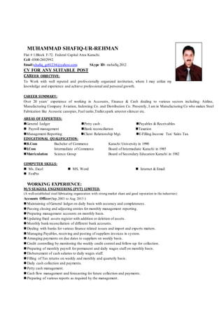 MUHAMMAD SHAFIQ-UR-REHMAN
Flat # 1.Block F-72. Federal Capital Area Karachi.
Cell -0300-2802992.
Email:shafiq_gr81234@yahoo.com Skype ID: mshafiq.2012
CV FOR ANY SUITABLE POST
CAREER OBJECTIVE:
To Work with well reputed and professionally organized institution, where I may utilize my
knowledge and experience and achieve professional and personal growth.
CAREER SUMMARY:
Over 20 years’ experience of working in Accounts, Finance & Cash dealing to various sectors including: Airline,
Manufacturing Company Aviation, Indenting Co. and Distribution Co. Presently, I am in Manufacturing Co who makes Steel
Fabrication like Acoustic canopies, Fuel tanks,Traller,spark arrestor silencer etc.
AREAS OF EXPERTIES:
General Ledger Petty cash . Payables & Receivables
 Payroll management Bank reconciliation Taxation
Management Reporting Client Relationship Mgt. E-Filling.Income Tax/ Sales Tax.
EDUCATIONAL QUALIFICATION:
B.Com Bachelor of Commerce Karachi University in 1990
I.Com Intermediate of Commerce Board of Intermediate Karachi in 1985
Matriculation Science Group Board of Secondary Education Karachi in 1982
COMPUTER SKILLS:
 Ms. Excel  MS. Word  Internet & Email
 FoxPro
WORKING EXPERIENCE:
M/S SEAGULL ENGINEERING (PVT) LIMITED.
(A well-established steel fabricating organization with strong market share and good reputation in the industries)
Accounts Officer(Sep.2003 to Aug 2015 )
 Maintaining of General ledger on daily basis with accuracy and completeness .
 Passing closing and adjusting entries for monthly management reporting.
 Preparing management accounts on monthly basis.
 Updating fixed assets register with addition or deletion of assets.
 Monthly bank reconciliation of different bank accounts.
 Dealing with banks for various finance related issues and import and exports matters.
 Managing Payables, receiving and posting of suppliers invoices in system.
 Arranging payments on due dates to suppliers on weekly basis.
 Credit controlling by monitoring the weekly credit control and follow-up for collection.
 Preparing of monthly payroll for permanent and daily wages staff on monthly basis.
 Disbursement of cash salaries to daily wages staff.
 Filling of Tax returns on weekly and monthly and quarterly basis.
 Daily cash collection and payments.
 Petty cash management.
 Cash flow management and forecasting for future collection and payments.
 Preparing of various reports as required by the management.
 
