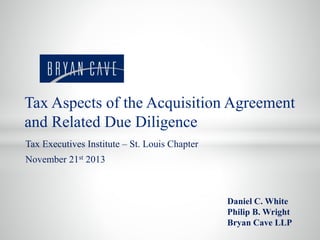 Tax Executives Institute – St. Louis Chapter
November 21st 2013
Daniel C. White
Philip B. Wright
Bryan Cave LLP
Tax Aspects of the Acquisition Agreement
and Related Due Diligence
 