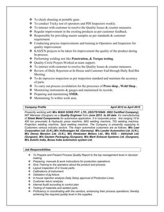  To check shunting at portable guns .
 To conduct Tricky test of operators and PDI Inspectors weekly.
 To interact with customer to resolve the Quality Issues & counter measures.
 Regular improvement in the existing products as per customer feedback.
 Responsible for providing master samples as per standards & customer
requirement
 Conducting process improvements and training to Operators and Inspectors for
quality improvement.
 KAIZEN projects to be taken for improvement the quality of the product during
In-process.
 Performing welding test like Penetration, & Torque testing.
 Quality Circle Project-Worked as team support.
 To interact with customer to resolve the Quality Issues & counter measures.
 Review of Daily Rejection at In House and Customer End through Daily Red Bin
Meeting.
 To do inprocess inspection as per inspection standard and maintain the accuracy
of parts.
 To carry out process revalidation for the processes of Press shop , Weld Shop .
 Monitoring instruments & gauges and maintained its records.
 Preparing and maintaining SMIR.
 Maintaining 5s within work area.
Company Profile April 2012 to April 2015
.
Presently working with M/s WAHI SONS PVT. LTD. (ISO/TS16949: 2002 Certified Company),
IMT Manesar (Gurgoan) as a Quality Engineer from June 2012 to till date. It’s manufacturing
of Sheet Metal Components for automotive application. It in corporate press line ranging 10 to
400 ton pneumatic & Hydraulic press machine, MIG welding machine, TIG welding machine,
Projection welding machine, Spot welding machine. The Company is presently supplying to
Customers various industry sectors. The major automotive customers are as follows: M/s Lear
Corporation Ltd. (U.K.),M/s Volkswagan ltd. (Germany). M/s Lander Automotive Ltd. (U.K.),
M/s Denso Marston Ltd. (U.K.), M/s Hindustan Motors Ltd., M/s KSS – Abhishek Ltd.
(Gurgoan), M/s Gautam Packaging (Gurgoan), M/s Mark Exhaust Systems Ltd. (Gurgoan),
M/s Autoliv India, Brose India automotive system Ltd.
Job Responsibilities
 To Prepare and Present Process Quality Report to the top management level in decision
making.
 Preparing, manuals & work instructions for production operations.
 Give Training to the operators about the product and process.
 Layout inspection of in house parts.
 Calibrations of instrument.
 Validation of jig fixture.
 In house rejection analysis Daily Setup approval of Production Lines.
 Customer return analysis.
 Internal Audit according to control plan.
 Testing of materials and welded parts.
 Proficiency in coordinating with the vendors, enhancing their process operations; thereby
achieving the required quality level in the supplies.
 