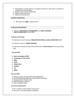  Responsible for trouble shooting of complaints observed on daily basis in production &
controlling the nonconformities.
 Maintain Good Customer Relationship.
 Maintain quality documents.
 Maintain tool maintenance.
Academic Qualification
 10th
passed from HBSE in 2009 with 75%
Professional Qualification
 Diploma in MECHANICAL ENGINEERING from VAISH TECHNICAL
INSTITUTE,ROHTAK 2012 with 73%
Projects and Trainings .
 Undertook one month training in HINDUSTAN NATIONAL GLASS & INDUSTRIES LTD.
 Working on project of TURBO CHARGER
 A big hand to develop the parts of YL1 & YL7 project of Maruti Suzuki like Air bag and Seat
belts.
Technical Skill .
 Basic knowledge of PPAP
 Knowledge of 7 QC TOOLS.
 QMS
 CAPA
 POKA YOKA
 KAIZEN
 5S
 FMEA
Key and Skills
.
 Operating System Windows 98/XP/VISTA/WINDOWS 7.
 Familiar with MS office (MS Excel, MS PowerPoint, MS Word)
 Languages Known: English, Hindi.
 Good knowledge of AutoCAD
 Good management skills.
Curricular Achievements
.
 Got 1st
position in whole college in second year.
 Won prize in Inter School Speech Competition
 