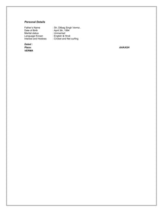 Personal Details
.
Father’s Name : Sh. Dilbag Singh Verma .
Date of Birth : April 3th, 1994
Marital status : Unmarried
Language Known : English & Hindi
Interest and Hobbies : Cricket and Net surfing
Dated :
Place: AAKASH
VERMA
 