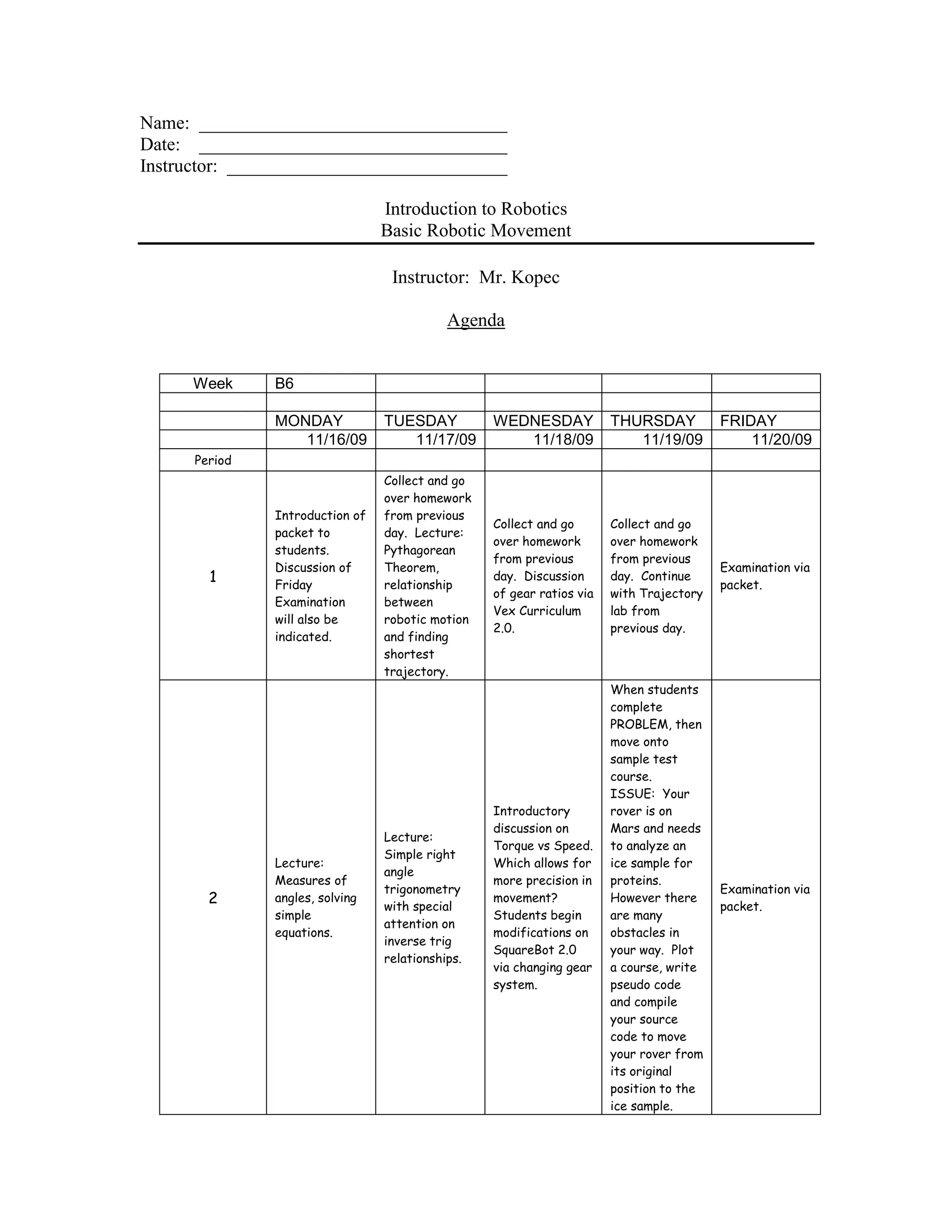 Name: _________________________________
Date: _________________________________
Instructor: ______________________________
Introduction to Robotics
Basic Robotic Movement
Instructor: Mr. Kopec
Agenda
Week B6
MONDAY TUESDAY WEDNESDAY THURSDAY FRIDAY
11/16/09 11/17/09 11/18/09 11/19/09 11/20/09
Period
1
Introduction of
packet to
students.
Discussion of
Friday
Examination
will also be
indicated.
Collect and go
over homework
from previous
day. Lecture:
Pythagorean
Theorem,
relationship
between
robotic motion
and finding
shortest
trajectory.
Collect and go
over homework
from previous
day. Discussion
of gear ratios via
Vex Curriculum
2.0.
Collect and go
over homework
from previous
day. Continue
with Trajectory
lab from
previous day.
Examination via
packet.
2
Lecture:
Measures of
angles, solving
simple
equations.
Lecture:
Simple right
angle
trigonometry
with special
attention on
inverse trig
relationships.
Introductory
discussion on
Torque vs Speed.
Which allows for
more precision in
movement?
Students begin
modifications on
SquareBot 2.0
via changing gear
system.
When students
complete
PROBLEM, then
move onto
sample test
course.
ISSUE: Your
rover is on
Mars and needs
to analyze an
ice sample for
proteins.
However there
are many
obstacles in
your way. Plot
a course, write
pseudo code
and compile
your source
code to move
your rover from
its original
position to the
ice sample.
Examination via
packet.
 