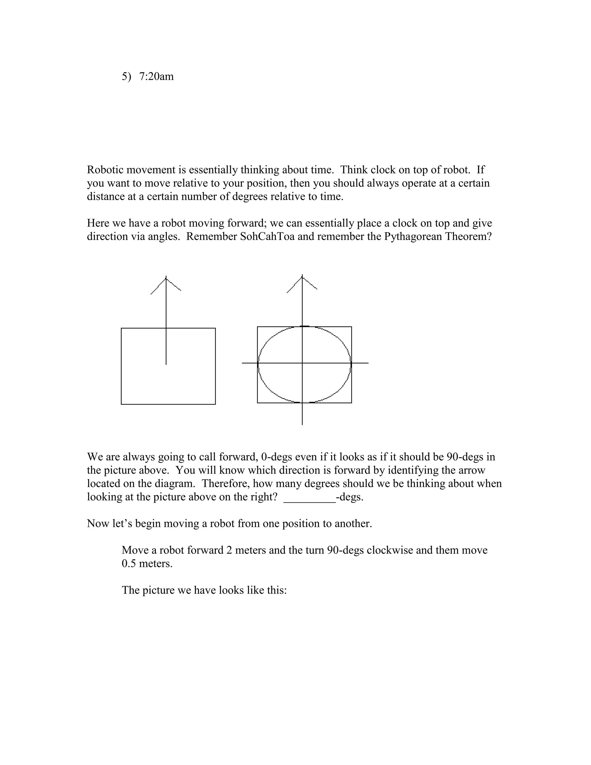 5) 7:20am
Robotic movement is essentially thinking about time. Think clock on top of robot. If
you want to move relative to your position, then you should always operate at a certain
distance at a certain number of degrees relative to time.
Here we have a robot moving forward; we can essentially place a clock on top and give
direction via angles. Remember SohCahToa and remember the Pythagorean Theorem?
We are always going to call forward, 0-degs even if it looks as if it should be 90-degs in
the picture above. You will know which direction is forward by identifying the arrow
located on the diagram. Therefore, how many degrees should we be thinking about when
looking at the picture above on the right? _________-degs.
Now let’s begin moving a robot from one position to another.
Move a robot forward 2 meters and the turn 90-degs clockwise and them move
0.5 meters.
The picture we have looks like this:
 