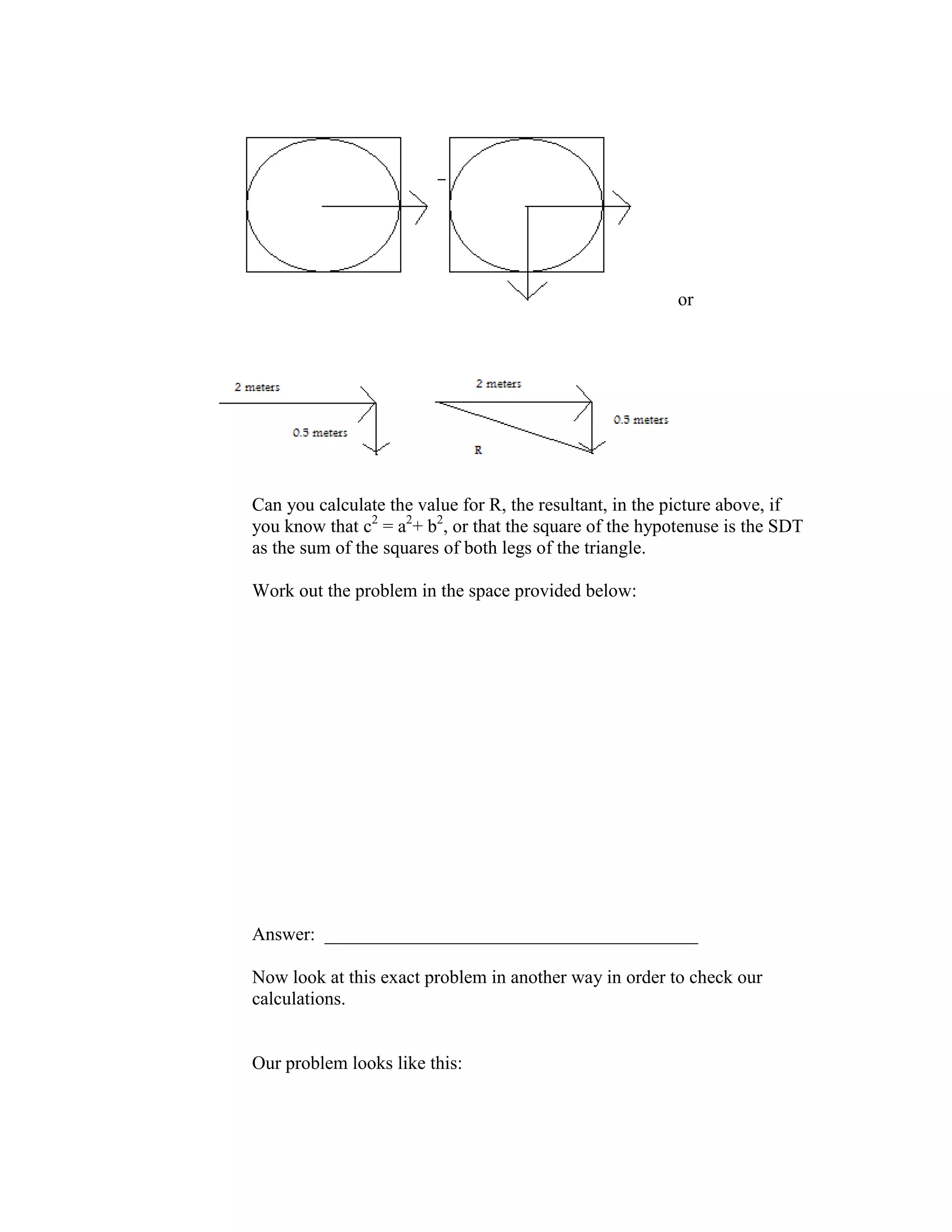 or
Can you calculate the value for R, the resultant, in the picture above, if
you know that c2
= a2
+ b2
, or that the square of the hypotenuse is the SDT
as the sum of the squares of both legs of the triangle.
Work out the problem in the space provided below:
Answer: ________________________________________
Now look at this exact problem in another way in order to check our
calculations.
Our problem looks like this:
 