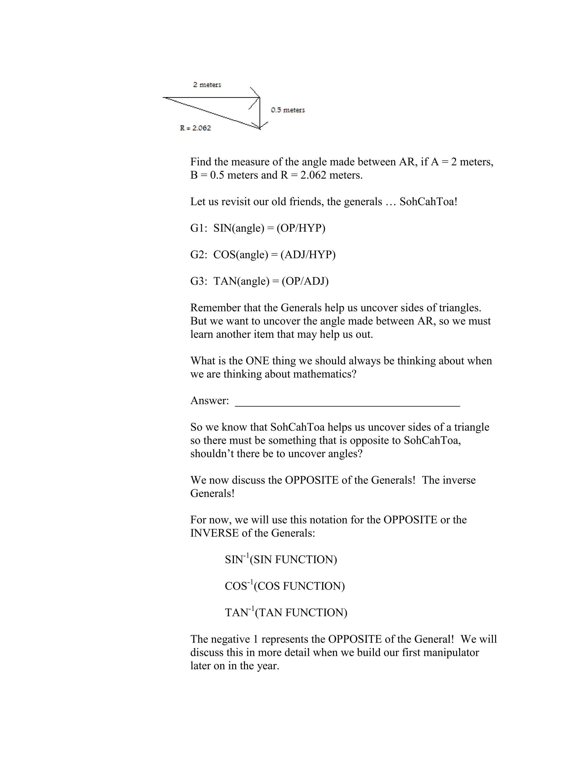 Find the measure of the angle made between AR, if A = 2 meters,
B = 0.5 meters and R = 2.062 meters.
Let us revisit our old friends, the generals … SohCahToa!
G1: SIN(angle) = (OP/HYP)
G2: COS(angle) = (ADJ/HYP)
G3: TAN(angle) = (OP/ADJ)
Remember that the Generals help us uncover sides of triangles.
But we want to uncover the angle made between AR, so we must
learn another item that may help us out.
What is the ONE thing we should always be thinking about when
we are thinking about mathematics?
Answer: _______________________________________
So we know that SohCahToa helps us uncover sides of a triangle
so there must be something that is opposite to SohCahToa,
shouldn’t there be to uncover angles?
We now discuss the OPPOSITE of the Generals! The inverse
Generals!
For now, we will use this notation for the OPPOSITE or the
INVERSE of the Generals:
SIN-1
(SIN FUNCTION)
COS-1
(COS FUNCTION)
TAN-1
(TAN FUNCTION)
The negative 1 represents the OPPOSITE of the General! We will
discuss this in more detail when we build our first manipulator
later on in the year.
 