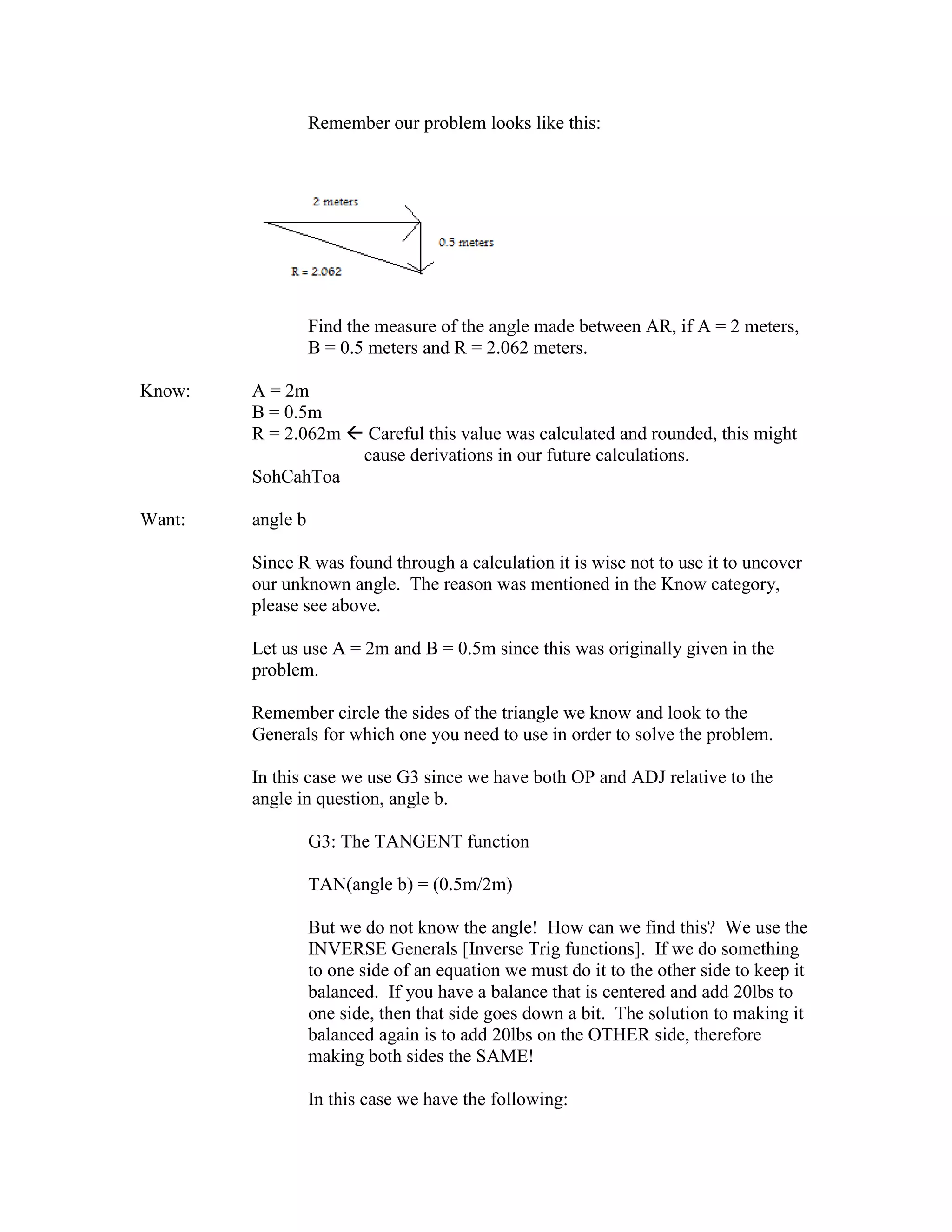 Remember our problem looks like this:
Find the measure of the angle made between AR, if A = 2 meters,
B = 0.5 meters and R = 2.062 meters.
Know: A = 2m
B = 0.5m
R = 2.062m  Careful this value was calculated and rounded, this might
cause derivations in our future calculations.
SohCahToa
Want: angle b
Since R was found through a calculation it is wise not to use it to uncover
our unknown angle. The reason was mentioned in the Know category,
please see above.
Let us use A = 2m and B = 0.5m since this was originally given in the
problem.
Remember circle the sides of the triangle we know and look to the
Generals for which one you need to use in order to solve the problem.
In this case we use G3 since we have both OP and ADJ relative to the
angle in question, angle b.
G3: The TANGENT function
TAN(angle b) = (0.5m/2m)
But we do not know the angle! How can we find this? We use the
INVERSE Generals [Inverse Trig functions]. If we do something
to one side of an equation we must do it to the other side to keep it
balanced. If you have a balance that is centered and add 20lbs to
one side, then that side goes down a bit. The solution to making it
balanced again is to add 20lbs on the OTHER side, therefore
making both sides the SAME!
In this case we have the following:
 