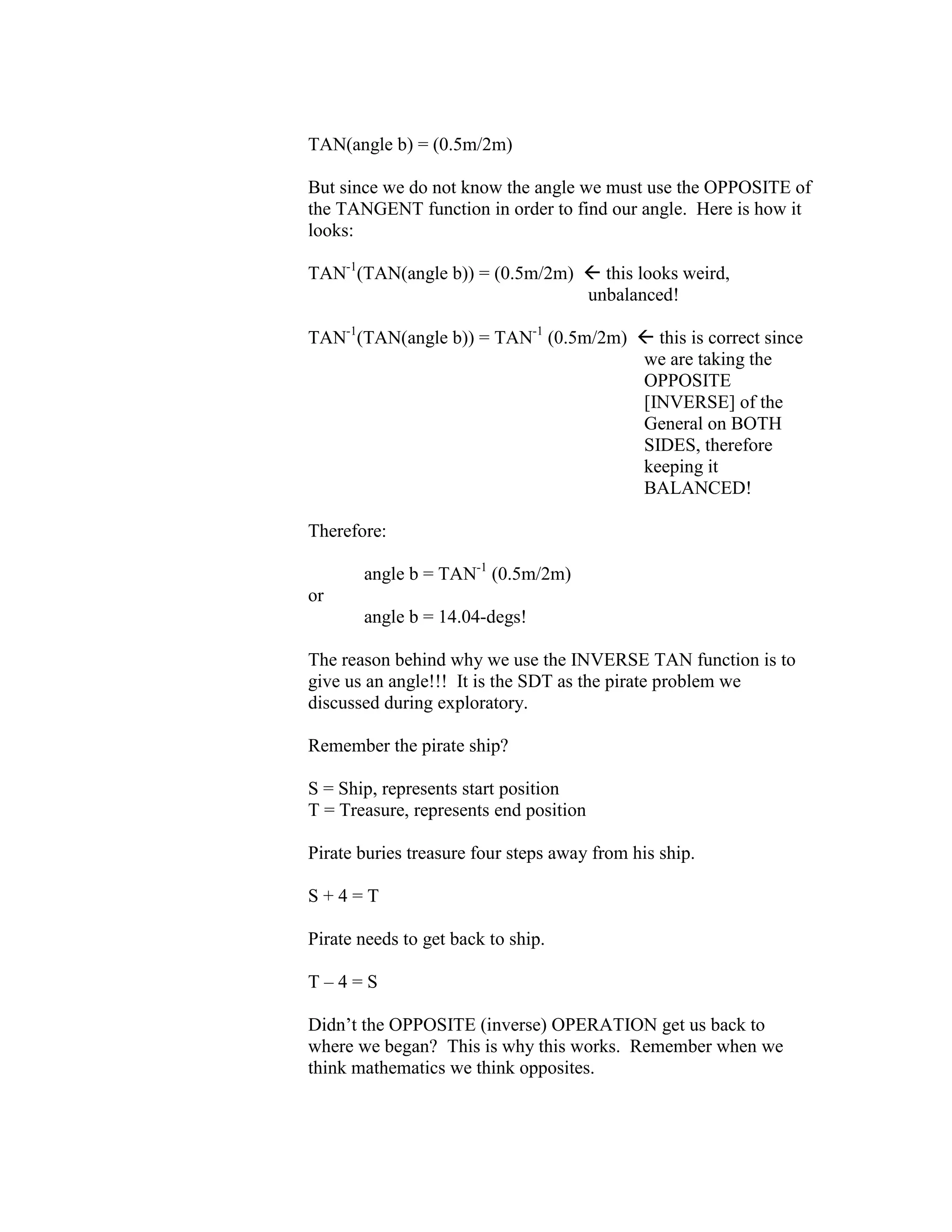 TAN(angle b) = (0.5m/2m)
But since we do not know the angle we must use the OPPOSITE of
the TANGENT function in order to find our angle. Here is how it
looks:
TAN-1
(TAN(angle b)) = (0.5m/2m)  this looks weird,
unbalanced!
TAN-1
(TAN(angle b)) = TAN-1
(0.5m/2m)  this is correct since
we are taking the
OPPOSITE
[INVERSE] of the
General on BOTH
SIDES, therefore
keeping it
BALANCED!
Therefore:
angle b = TAN-1
(0.5m/2m)
or
angle b = 14.04-degs!
The reason behind why we use the INVERSE TAN function is to
give us an angle!!! It is the SDT as the pirate problem we
discussed during exploratory.
Remember the pirate ship?
S = Ship, represents start position
T = Treasure, represents end position
Pirate buries treasure four steps away from his ship.
S + 4 = T
Pirate needs to get back to ship.
T – 4 = S
Didn’t the OPPOSITE (inverse) OPERATION get us back to
where we began? This is why this works. Remember when we
think mathematics we think opposites.
 