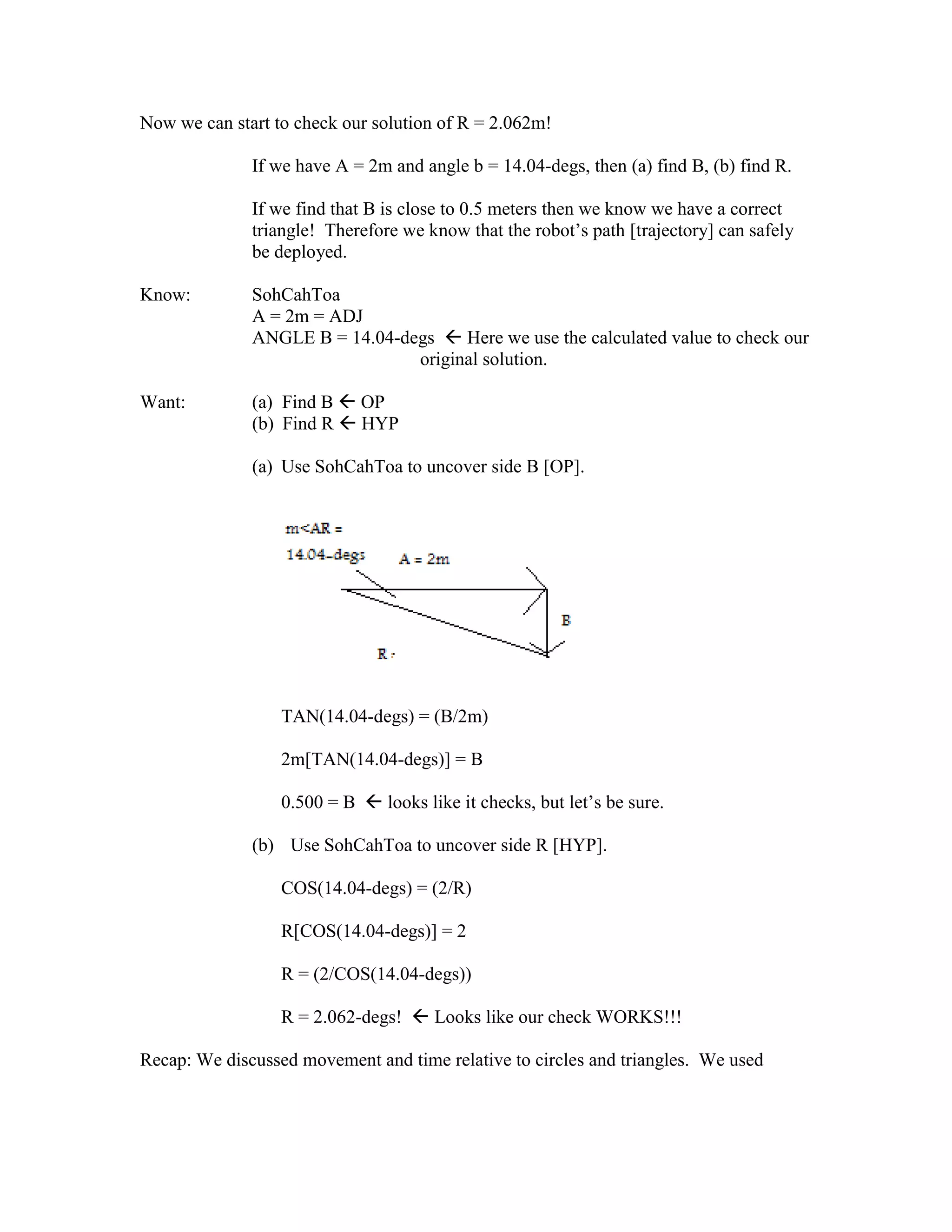 Now we can start to check our solution of R = 2.062m!
If we have A = 2m and angle b = 14.04-degs, then (a) find B, (b) find R.
If we find that B is close to 0.5 meters then we know we have a correct
triangle! Therefore we know that the robot’s path [trajectory] can safely
be deployed.
Know: SohCahToa
A = 2m = ADJ
ANGLE B = 14.04-degs  Here we use the calculated value to check our
original solution.
Want: (a) Find B  OP
(b) Find R  HYP
(a) Use SohCahToa to uncover side B [OP].
TAN(14.04-degs) = (B/2m)
2m[TAN(14.04-degs)] = B
0.500 = B  looks like it checks, but let’s be sure.
(b) Use SohCahToa to uncover side R [HYP].
COS(14.04-degs) = (2/R)
R[COS(14.04-degs)] = 2
R = (2/COS(14.04-degs))
R = 2.062-degs!  Looks like our check WORKS!!!
Recap: We discussed movement and time relative to circles and triangles. We used
 