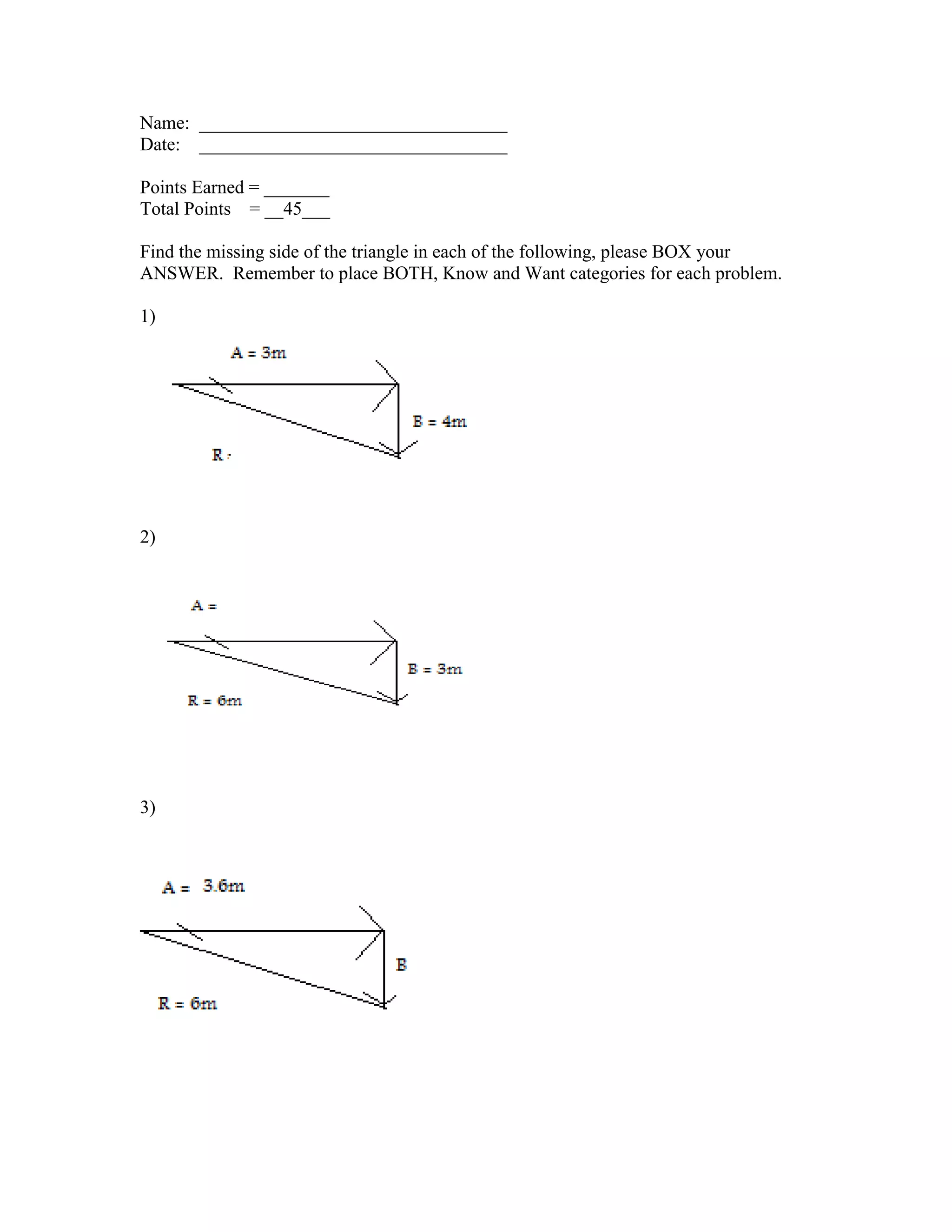 Name: _________________________________
Date: _________________________________
Points Earned = _______
Total Points = __45___
Find the missing side of the triangle in each of the following, please BOX your
ANSWER. Remember to place BOTH, Know and Want categories for each problem.
1)
2)
3)
 