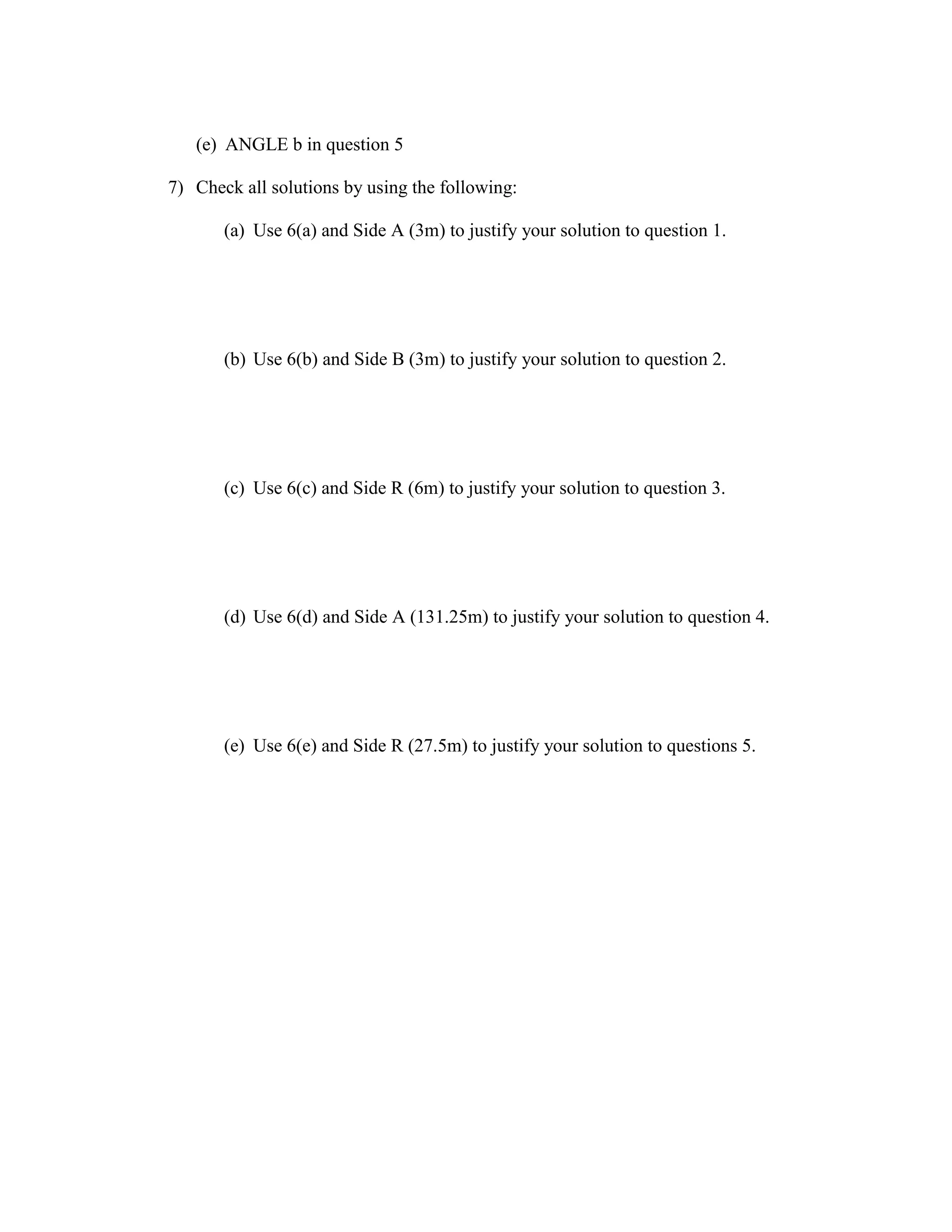 (e) ANGLE b in question 5
7) Check all solutions by using the following:
(a) Use 6(a) and Side A (3m) to justify your solution to question 1.
(b) Use 6(b) and Side B (3m) to justify your solution to question 2.
(c) Use 6(c) and Side R (6m) to justify your solution to question 3.
(d) Use 6(d) and Side A (131.25m) to justify your solution to question 4.
(e) Use 6(e) and Side R (27.5m) to justify your solution to questions 5.
 