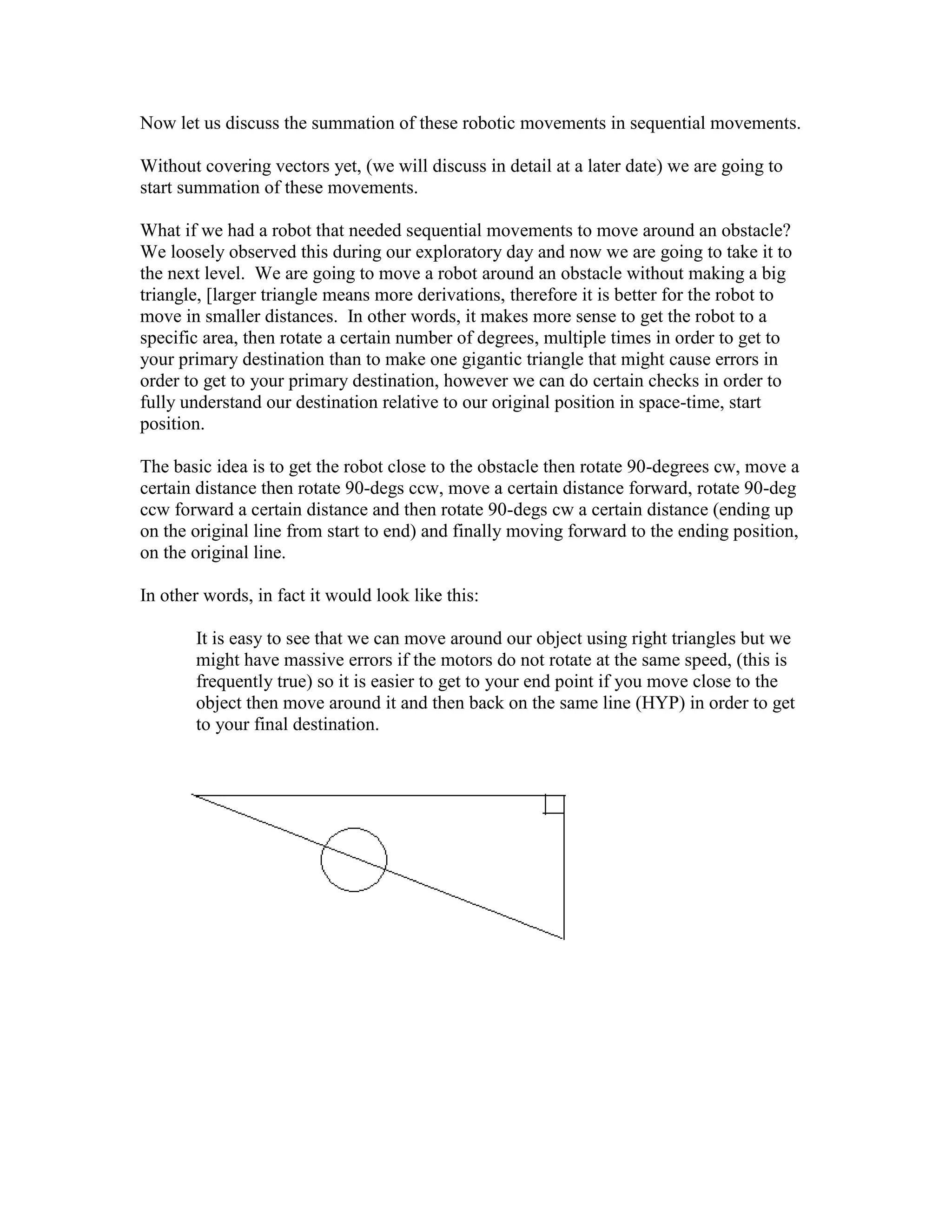 Now let us discuss the summation of these robotic movements in sequential movements.
Without covering vectors yet, (we will discuss in detail at a later date) we are going to
start summation of these movements.
What if we had a robot that needed sequential movements to move around an obstacle?
We loosely observed this during our exploratory day and now we are going to take it to
the next level. We are going to move a robot around an obstacle without making a big
triangle, [larger triangle means more derivations, therefore it is better for the robot to
move in smaller distances. In other words, it makes more sense to get the robot to a
specific area, then rotate a certain number of degrees, multiple times in order to get to
your primary destination than to make one gigantic triangle that might cause errors in
order to get to your primary destination, however we can do certain checks in order to
fully understand our destination relative to our original position in space-time, start
position.
The basic idea is to get the robot close to the obstacle then rotate 90-degrees cw, move a
certain distance then rotate 90-degs ccw, move a certain distance forward, rotate 90-deg
ccw forward a certain distance and then rotate 90-degs cw a certain distance (ending up
on the original line from start to end) and finally moving forward to the ending position,
on the original line.
In other words, in fact it would look like this:
It is easy to see that we can move around our object using right triangles but we
might have massive errors if the motors do not rotate at the same speed, (this is
frequently true) so it is easier to get to your end point if you move close to the
object then move around it and then back on the same line (HYP) in order to get
to your final destination.
 