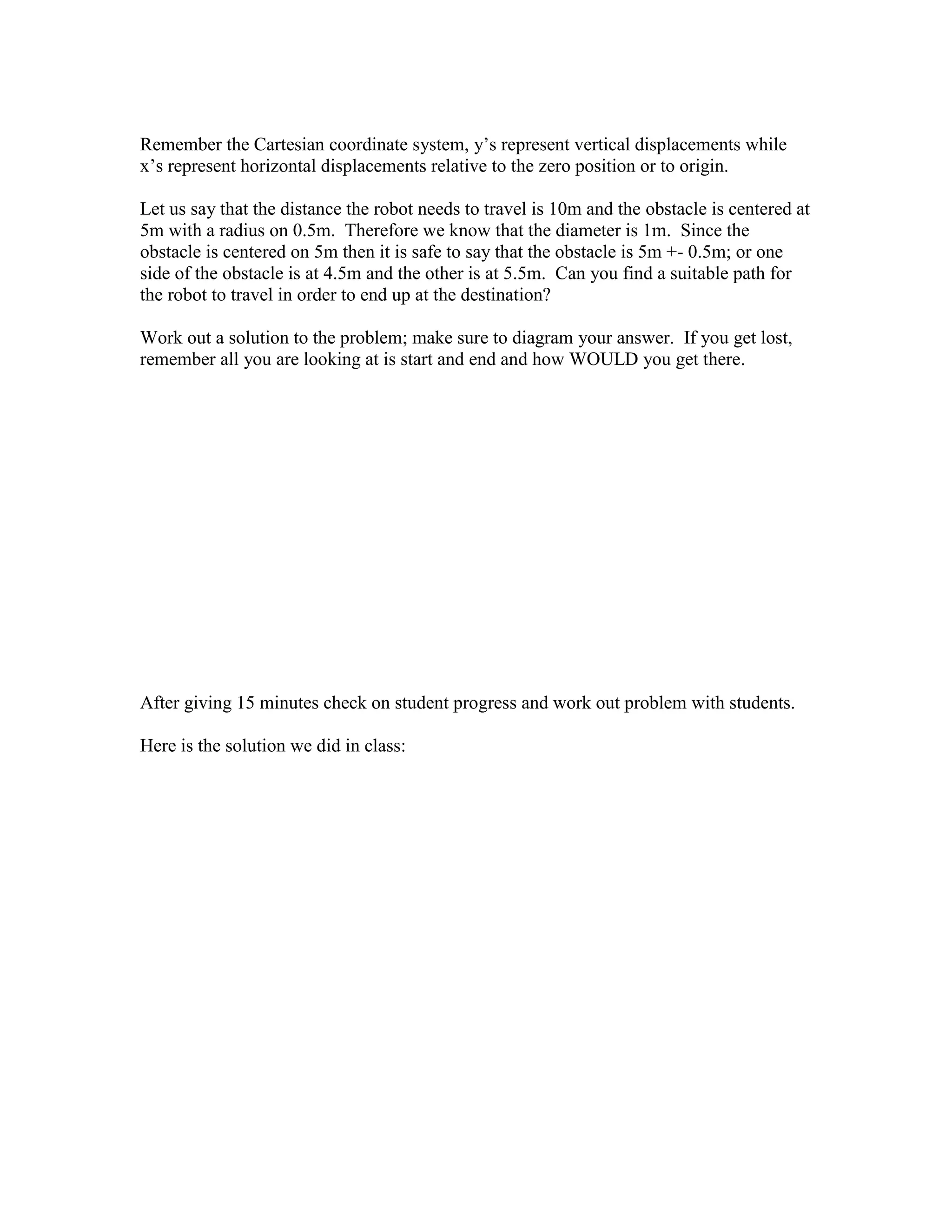 Remember the Cartesian coordinate system, y’s represent vertical displacements while
x’s represent horizontal displacements relative to the zero position or to origin.
Let us say that the distance the robot needs to travel is 10m and the obstacle is centered at
5m with a radius on 0.5m. Therefore we know that the diameter is 1m. Since the
obstacle is centered on 5m then it is safe to say that the obstacle is 5m +- 0.5m; or one
side of the obstacle is at 4.5m and the other is at 5.5m. Can you find a suitable path for
the robot to travel in order to end up at the destination?
Work out a solution to the problem; make sure to diagram your answer. If you get lost,
remember all you are looking at is start and end and how WOULD you get there.
After giving 15 minutes check on student progress and work out problem with students.
Here is the solution we did in class:
 