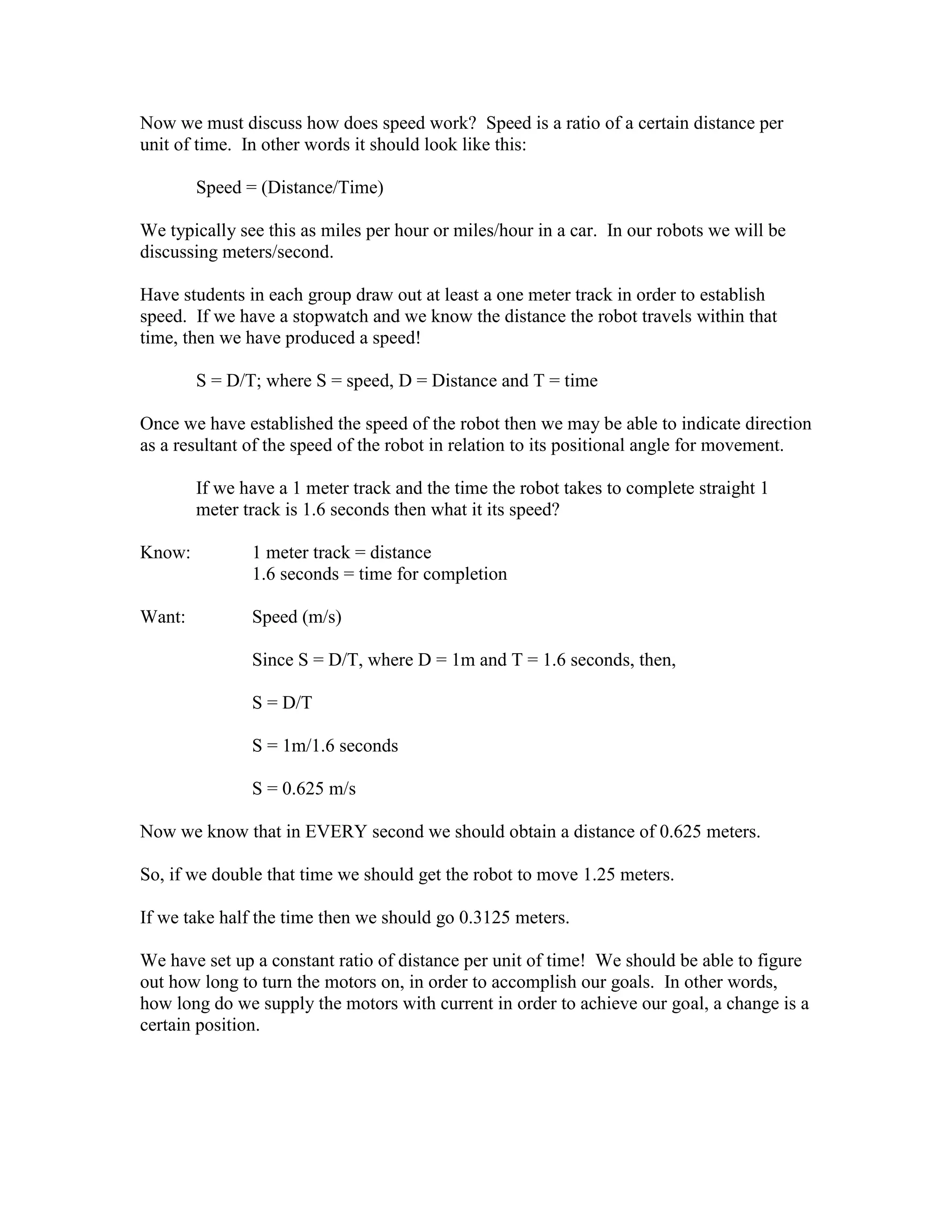 Now we must discuss how does speed work? Speed is a ratio of a certain distance per
unit of time. In other words it should look like this:
Speed = (Distance/Time)
We typically see this as miles per hour or miles/hour in a car. In our robots we will be
discussing meters/second.
Have students in each group draw out at least a one meter track in order to establish
speed. If we have a stopwatch and we know the distance the robot travels within that
time, then we have produced a speed!
S = D/T; where S = speed, D = Distance and T = time
Once we have established the speed of the robot then we may be able to indicate direction
as a resultant of the speed of the robot in relation to its positional angle for movement.
If we have a 1 meter track and the time the robot takes to complete straight 1
meter track is 1.6 seconds then what it its speed?
Know: 1 meter track = distance
1.6 seconds = time for completion
Want: Speed (m/s)
Since S = D/T, where D = 1m and T = 1.6 seconds, then,
S = D/T
S = 1m/1.6 seconds
S = 0.625 m/s
Now we know that in EVERY second we should obtain a distance of 0.625 meters.
So, if we double that time we should get the robot to move 1.25 meters.
If we take half the time then we should go 0.3125 meters.
We have set up a constant ratio of distance per unit of time! We should be able to figure
out how long to turn the motors on, in order to accomplish our goals. In other words,
how long do we supply the motors with current in order to achieve our goal, a change is a
certain position.
 