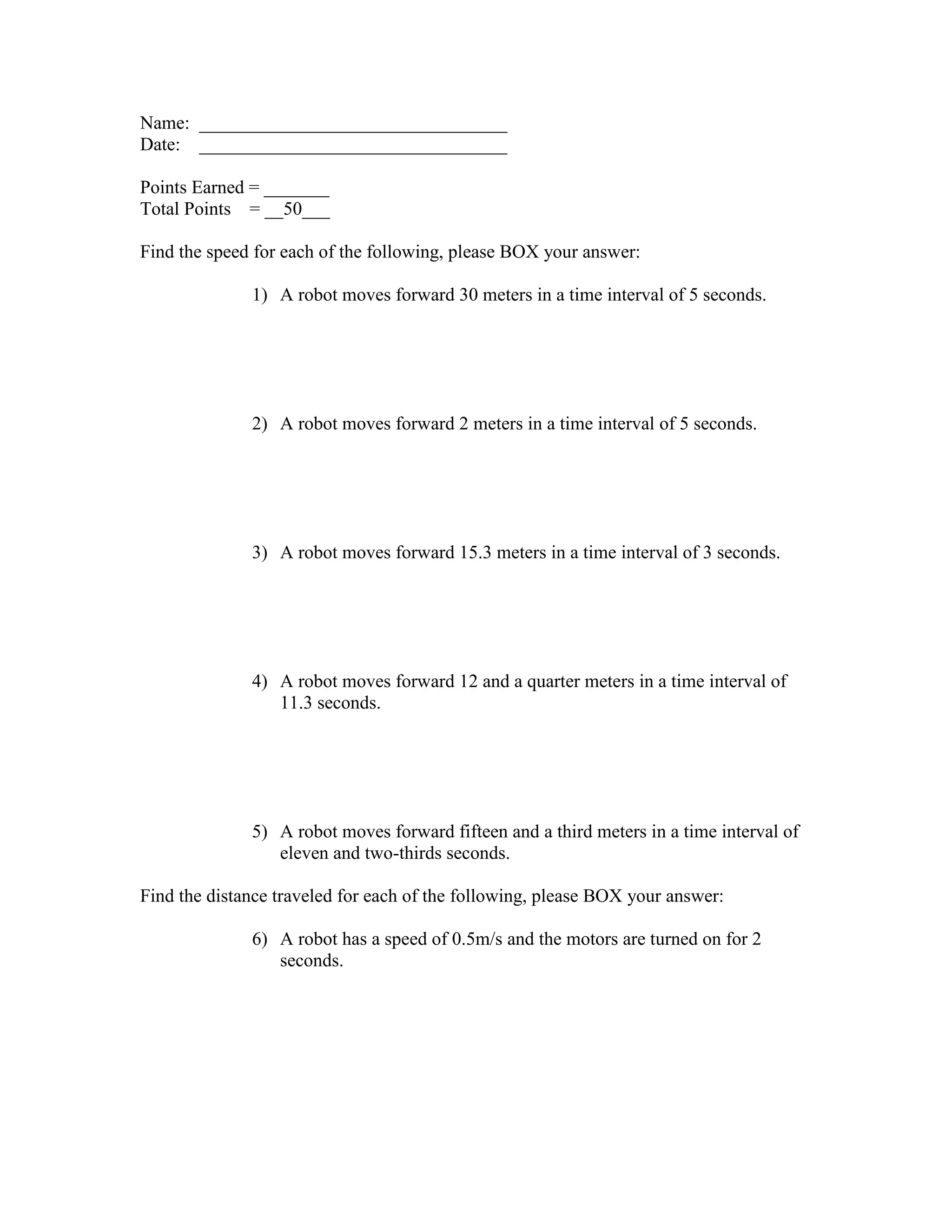 Name: _________________________________
Date: _________________________________
Points Earned = _______
Total Points = __50___
Find the speed for each of the following, please BOX your answer:
1) A robot moves forward 30 meters in a time interval of 5 seconds.
2) A robot moves forward 2 meters in a time interval of 5 seconds.
3) A robot moves forward 15.3 meters in a time interval of 3 seconds.
4) A robot moves forward 12 and a quarter meters in a time interval of
11.3 seconds.
5) A robot moves forward fifteen and a third meters in a time interval of
eleven and two-thirds seconds.
Find the distance traveled for each of the following, please BOX your answer:
6) A robot has a speed of 0.5m/s and the motors are turned on for 2
seconds.
 