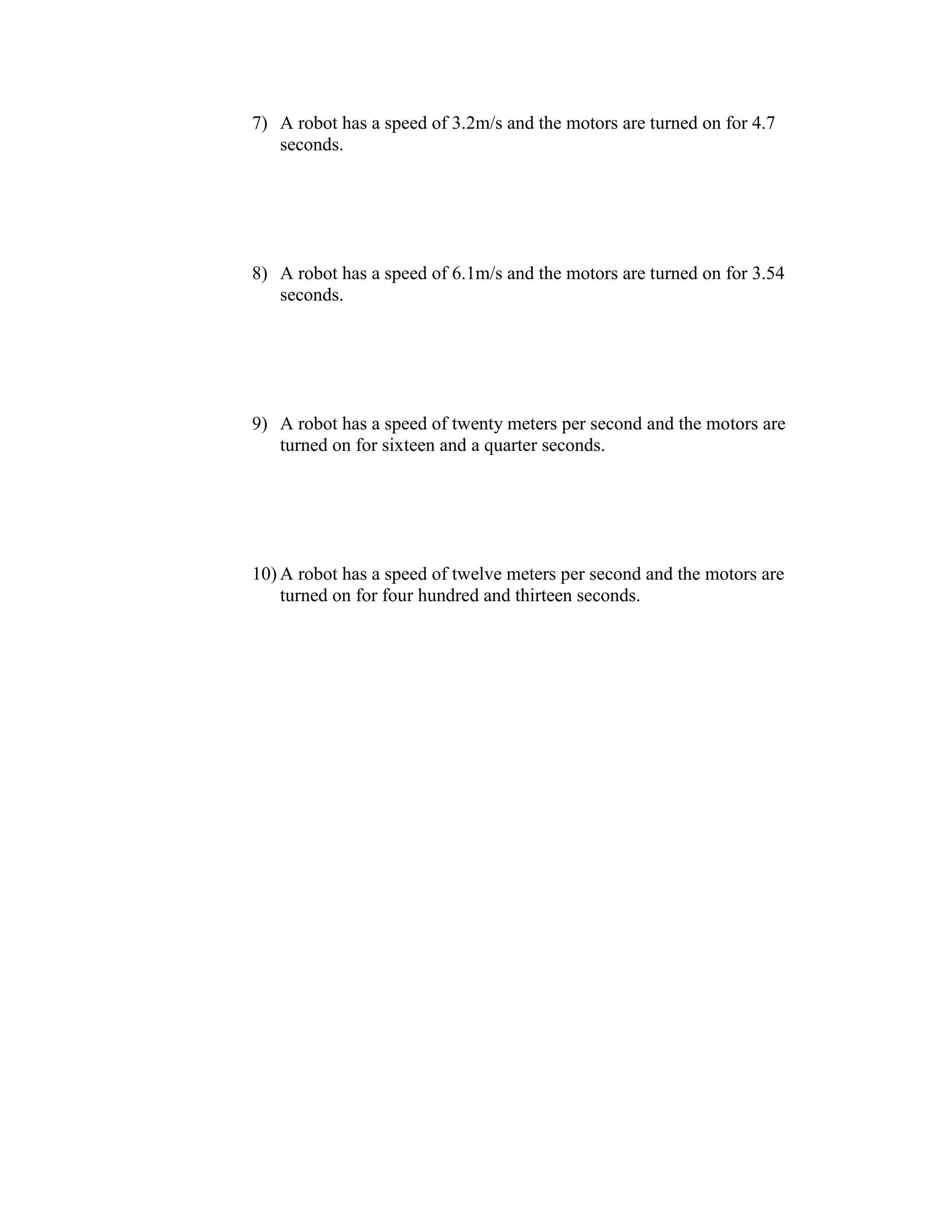 7) A robot has a speed of 3.2m/s and the motors are turned on for 4.7
seconds.
8) A robot has a speed of 6.1m/s and the motors are turned on for 3.54
seconds.
9) A robot has a speed of twenty meters per second and the motors are
turned on for sixteen and a quarter seconds.
10) A robot has a speed of twelve meters per second and the motors are
turned on for four hundred and thirteen seconds.
 