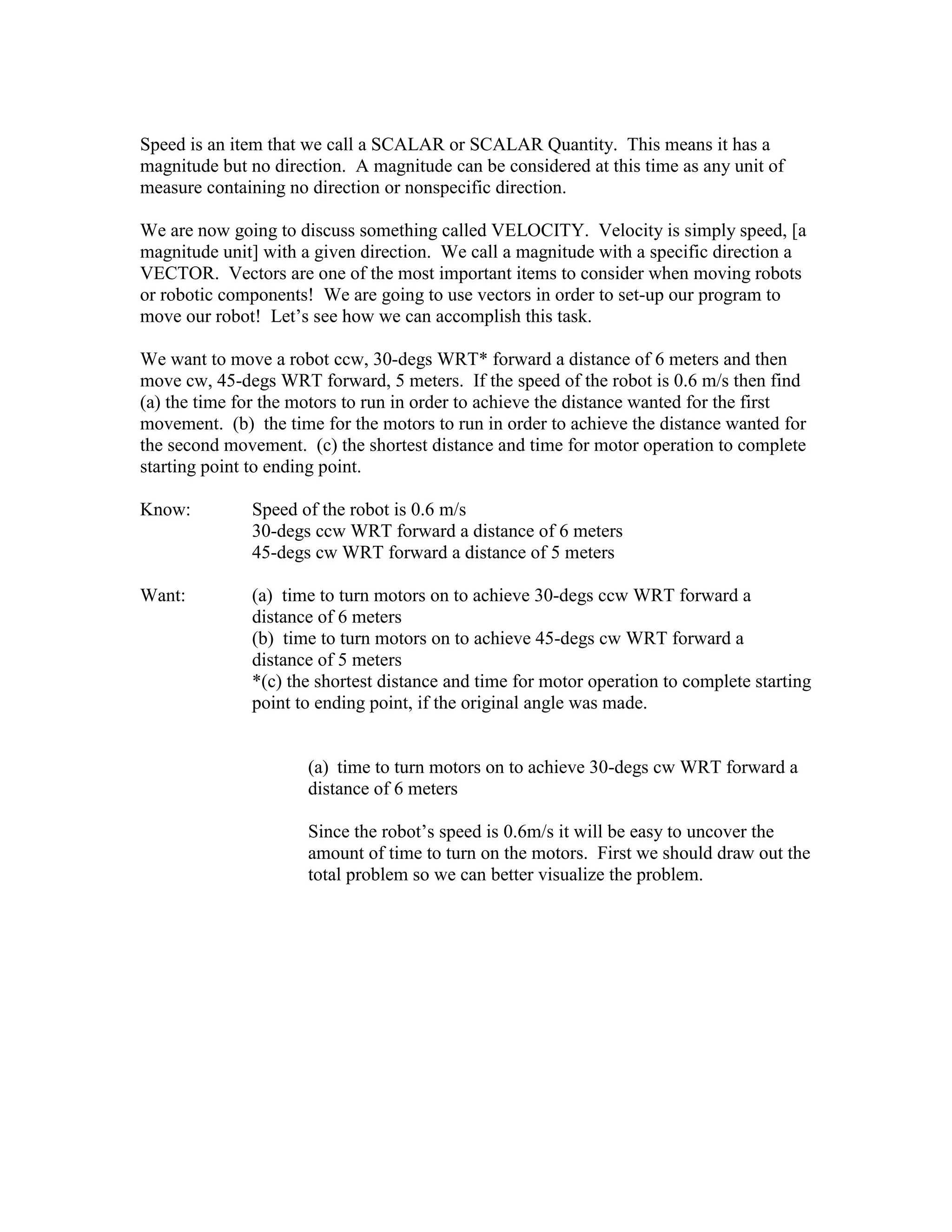 Speed is an item that we call a SCALAR or SCALAR Quantity. This means it has a
magnitude but no direction. A magnitude can be considered at this time as any unit of
measure containing no direction or nonspecific direction.
We are now going to discuss something called VELOCITY. Velocity is simply speed, [a
magnitude unit] with a given direction. We call a magnitude with a specific direction a
VECTOR. Vectors are one of the most important items to consider when moving robots
or robotic components! We are going to use vectors in order to set-up our program to
move our robot! Let’s see how we can accomplish this task.
We want to move a robot ccw, 30-degs WRT* forward a distance of 6 meters and then
move cw, 45-degs WRT forward, 5 meters. If the speed of the robot is 0.6 m/s then find
(a) the time for the motors to run in order to achieve the distance wanted for the first
movement. (b) the time for the motors to run in order to achieve the distance wanted for
the second movement. (c) the shortest distance and time for motor operation to complete
starting point to ending point.
Know: Speed of the robot is 0.6 m/s
30-degs ccw WRT forward a distance of 6 meters
45-degs cw WRT forward a distance of 5 meters
Want: (a) time to turn motors on to achieve 30-degs ccw WRT forward a
distance of 6 meters
(b) time to turn motors on to achieve 45-degs cw WRT forward a
distance of 5 meters
*(c) the shortest distance and time for motor operation to complete starting
point to ending point, if the original angle was made.
(a) time to turn motors on to achieve 30-degs cw WRT forward a
distance of 6 meters
Since the robot’s speed is 0.6m/s it will be easy to uncover the
amount of time to turn on the motors. First we should draw out the
total problem so we can better visualize the problem.
 