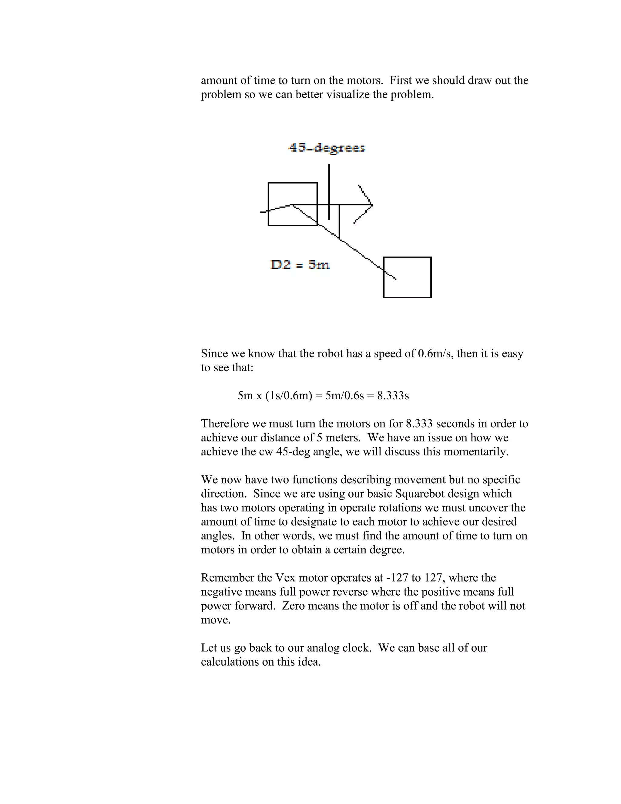amount of time to turn on the motors. First we should draw out the
problem so we can better visualize the problem.
Since we know that the robot has a speed of 0.6m/s, then it is easy
to see that:
5m x (1s/0.6m) = 5m/0.6s = 8.333s
Therefore we must turn the motors on for 8.333 seconds in order to
achieve our distance of 5 meters. We have an issue on how we
achieve the cw 45-deg angle, we will discuss this momentarily.
We now have two functions describing movement but no specific
direction. Since we are using our basic Squarebot design which
has two motors operating in operate rotations we must uncover the
amount of time to designate to each motor to achieve our desired
angles. In other words, we must find the amount of time to turn on
motors in order to obtain a certain degree.
Remember the Vex motor operates at -127 to 127, where the
negative means full power reverse where the positive means full
power forward. Zero means the motor is off and the robot will not
move.
Let us go back to our analog clock. We can base all of our
calculations on this idea.
 