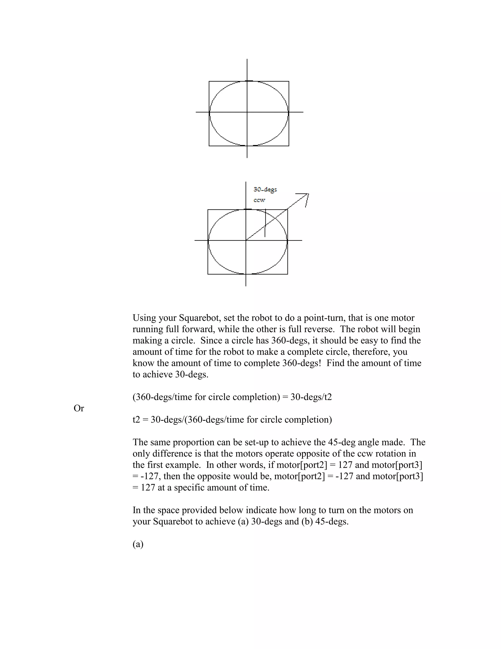 Using your Squarebot, set the robot to do a point-turn, that is one motor
running full forward, while the other is full reverse. The robot will begin
making a circle. Since a circle has 360-degs, it should be easy to find the
amount of time for the robot to make a complete circle, therefore, you
know the amount of time to complete 360-degs! Find the amount of time
to achieve 30-degs.
(360-degs/time for circle completion) = 30-degs/t2
Or
t2 = 30-degs/(360-degs/time for circle completion)
The same proportion can be set-up to achieve the 45-deg angle made. The
only difference is that the motors operate opposite of the ccw rotation in
the first example. In other words, if motor[port2] = 127 and motor[port3]
= -127, then the opposite would be, motor[port2] = -127 and motor[port3]
= 127 at a specific amount of time.
In the space provided below indicate how long to turn on the motors on
your Squarebot to achieve (a) 30-degs and (b) 45-degs.
(a)
 