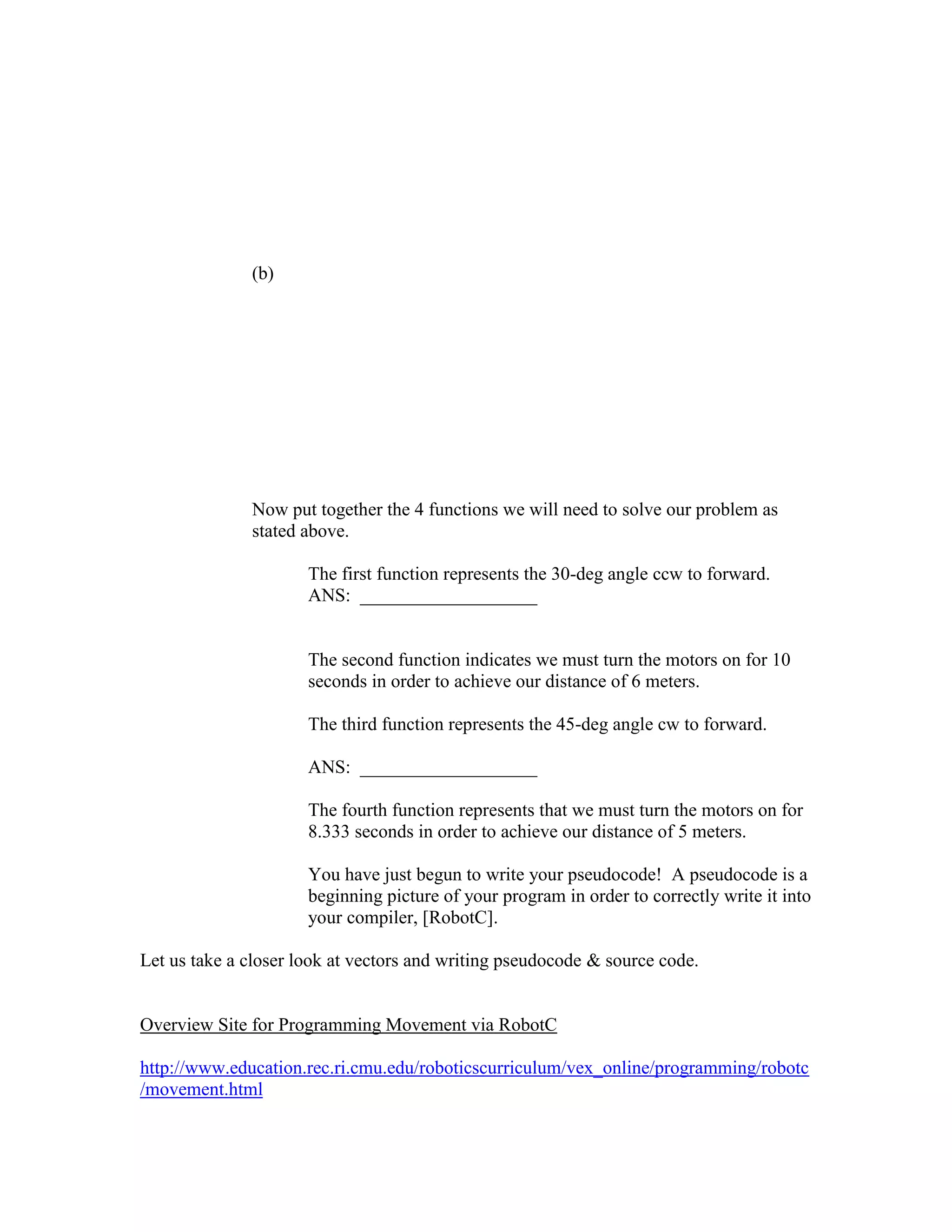 (b)
Now put together the 4 functions we will need to solve our problem as
stated above.
The first function represents the 30-deg angle ccw to forward.
ANS: ___________________
The second function indicates we must turn the motors on for 10
seconds in order to achieve our distance of 6 meters.
The third function represents the 45-deg angle cw to forward.
ANS: ___________________
The fourth function represents that we must turn the motors on for
8.333 seconds in order to achieve our distance of 5 meters.
You have just begun to write your pseudocode! A pseudocode is a
beginning picture of your program in order to correctly write it into
your compiler, [RobotC].
Let us take a closer look at vectors and writing pseudocode & source code.
Overview Site for Programming Movement via RobotC
http://www.education.rec.ri.cmu.edu/roboticscurriculum/vex_online/programming/robotc
/movement.html
 