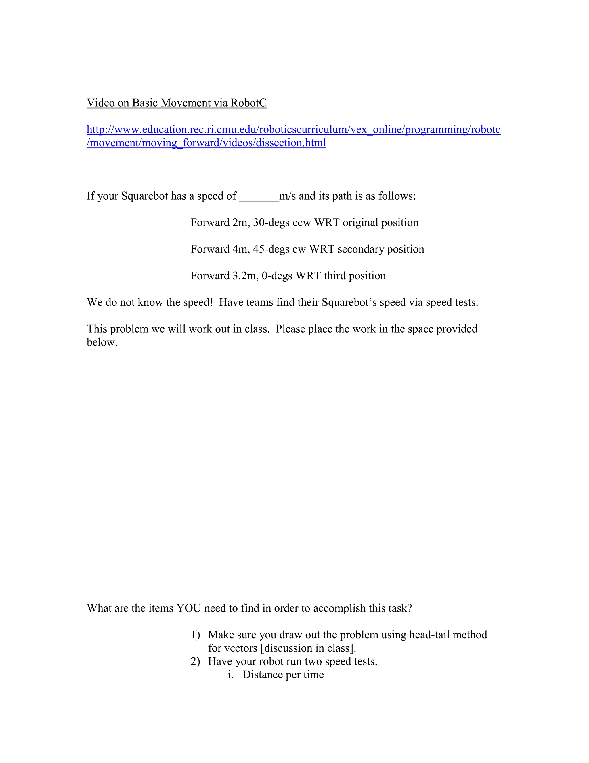 Video on Basic Movement via RobotC
http://www.education.rec.ri.cmu.edu/roboticscurriculum/vex_online/programming/robotc
/movement/moving_forward/videos/dissection.html
If your Squarebot has a speed of _______m/s and its path is as follows:
Forward 2m, 30-degs ccw WRT original position
Forward 4m, 45-degs cw WRT secondary position
Forward 3.2m, 0-degs WRT third position
We do not know the speed! Have teams find their Squarebot’s speed via speed tests.
This problem we will work out in class. Please place the work in the space provided
below.
What are the items YOU need to find in order to accomplish this task?
1) Make sure you draw out the problem using head-tail method
for vectors [discussion in class].
2) Have your robot run two speed tests.
i. Distance per time
 