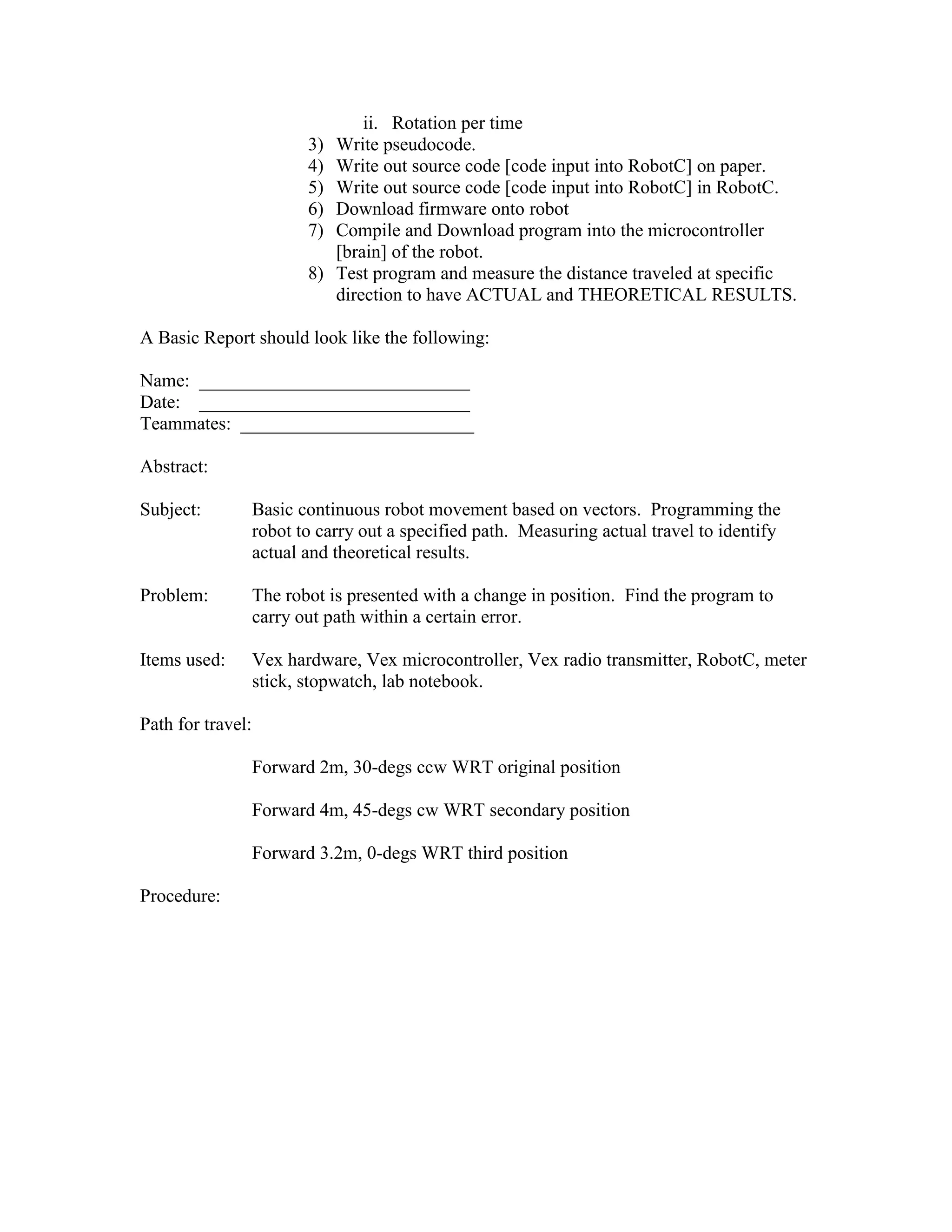 ii. Rotation per time
3) Write pseudocode.
4) Write out source code [code input into RobotC] on paper.
5) Write out source code [code input into RobotC] in RobotC.
6) Download firmware onto robot
7) Compile and Download program into the microcontroller
[brain] of the robot.
8) Test program and measure the distance traveled at specific
direction to have ACTUAL and THEORETICAL RESULTS.
A Basic Report should look like the following:
Name: _____________________________
Date: _____________________________
Teammates: _________________________
Abstract:
Subject: Basic continuous robot movement based on vectors. Programming the
robot to carry out a specified path. Measuring actual travel to identify
actual and theoretical results.
Problem: The robot is presented with a change in position. Find the program to
carry out path within a certain error.
Items used: Vex hardware, Vex microcontroller, Vex radio transmitter, RobotC, meter
stick, stopwatch, lab notebook.
Path for travel:
Forward 2m, 30-degs ccw WRT original position
Forward 4m, 45-degs cw WRT secondary position
Forward 3.2m, 0-degs WRT third position
Procedure:
 
