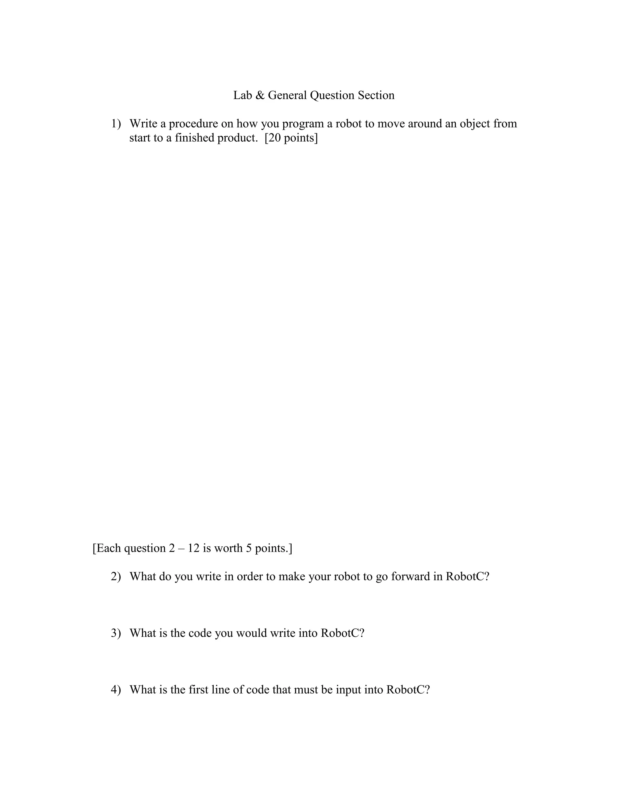 Lab & General Question Section
1) Write a procedure on how you program a robot to move around an object from
start to a finished product. [20 points]
[Each question 2 – 12 is worth 5 points.]
2) What do you write in order to make your robot to go forward in RobotC?
3) What is the code you would write into RobotC?
4) What is the first line of code that must be input into RobotC?
 