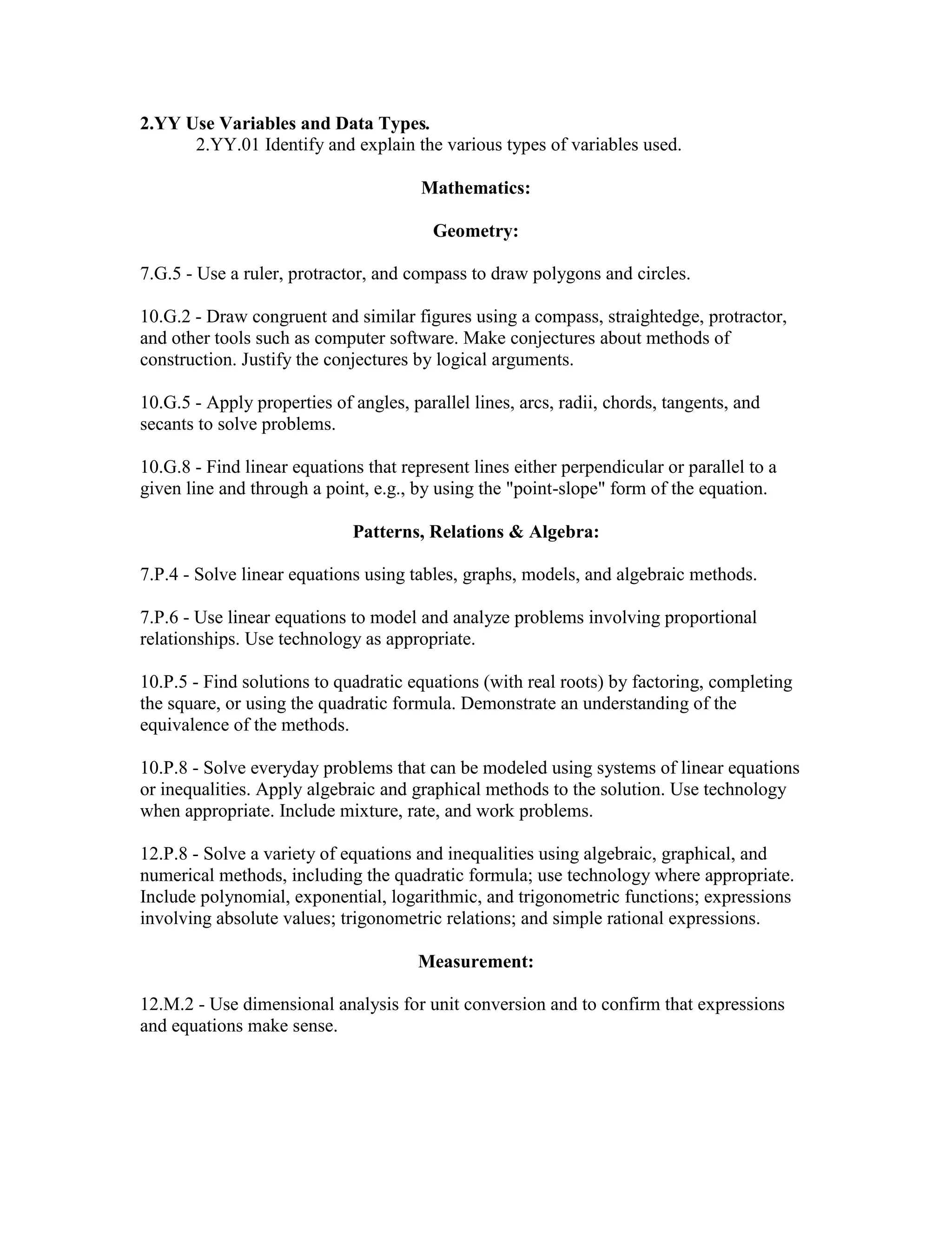 2.YY Use Variables and Data Types.
2.YY.01 Identify and explain the various types of variables used.
Mathematics:
Geometry:
7.G.5 - Use a ruler, protractor, and compass to draw polygons and circles.
10.G.2 - Draw congruent and similar figures using a compass, straightedge, protractor,
and other tools such as computer software. Make conjectures about methods of
construction. Justify the conjectures by logical arguments.
10.G.5 - Apply properties of angles, parallel lines, arcs, radii, chords, tangents, and
secants to solve problems.
10.G.8 - Find linear equations that represent lines either perpendicular or parallel to a
given line and through a point, e.g., by using the "point-slope" form of the equation.
Patterns, Relations & Algebra:
7.P.4 - Solve linear equations using tables, graphs, models, and algebraic methods.
7.P.6 - Use linear equations to model and analyze problems involving proportional
relationships. Use technology as appropriate.
10.P.5 - Find solutions to quadratic equations (with real roots) by factoring, completing
the square, or using the quadratic formula. Demonstrate an understanding of the
equivalence of the methods.
10.P.8 - Solve everyday problems that can be modeled using systems of linear equations
or inequalities. Apply algebraic and graphical methods to the solution. Use technology
when appropriate. Include mixture, rate, and work problems.
12.P.8 - Solve a variety of equations and inequalities using algebraic, graphical, and
numerical methods, including the quadratic formula; use technology where appropriate.
Include polynomial, exponential, logarithmic, and trigonometric functions; expressions
involving absolute values; trigonometric relations; and simple rational expressions.
Measurement:
12.M.2 - Use dimensional analysis for unit conversion and to confirm that expressions
and equations make sense.
 