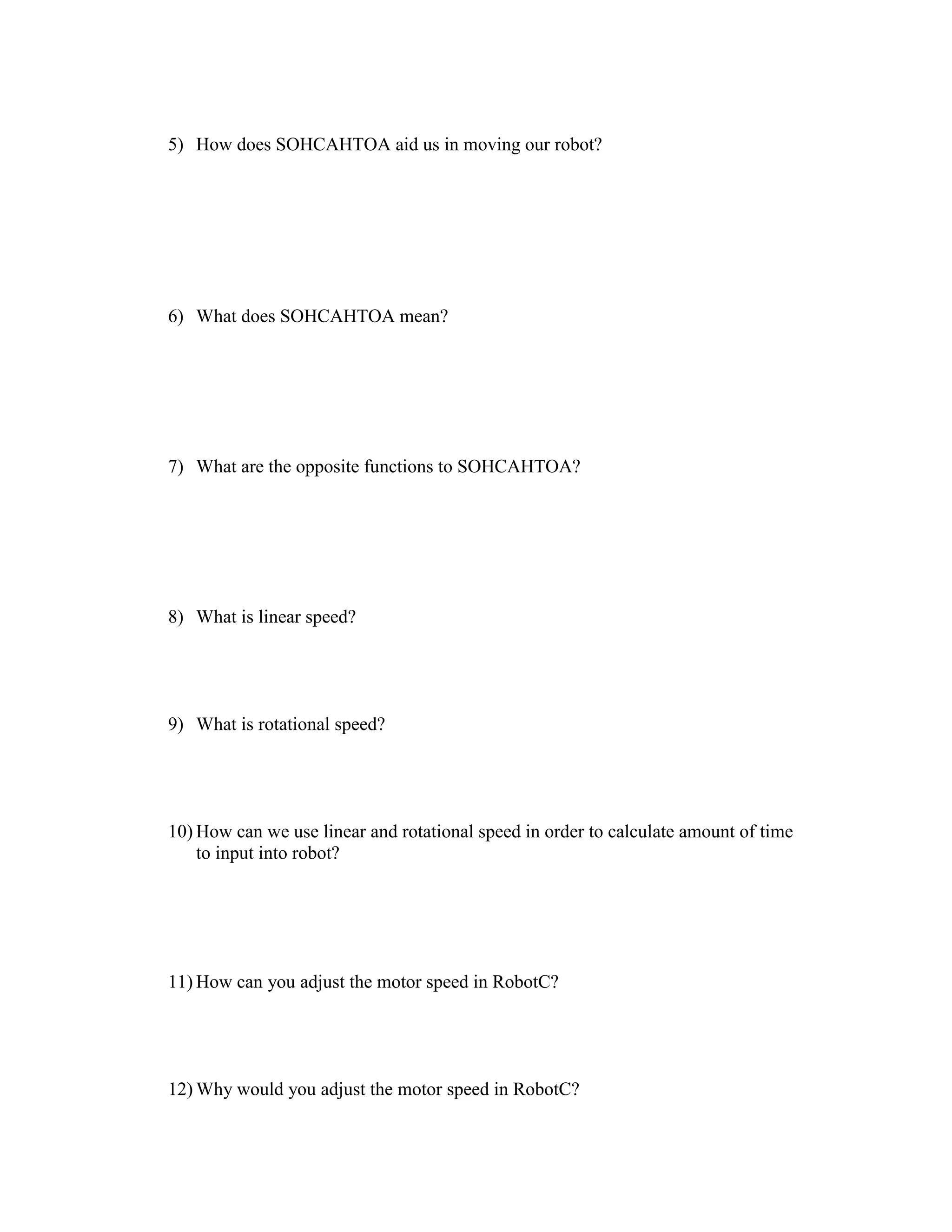 5) How does SOHCAHTOA aid us in moving our robot?
6) What does SOHCAHTOA mean?
7) What are the opposite functions to SOHCAHTOA?
8) What is linear speed?
9) What is rotational speed?
10) How can we use linear and rotational speed in order to calculate amount of time
to input into robot?
11) How can you adjust the motor speed in RobotC?
12) Why would you adjust the motor speed in RobotC?
 