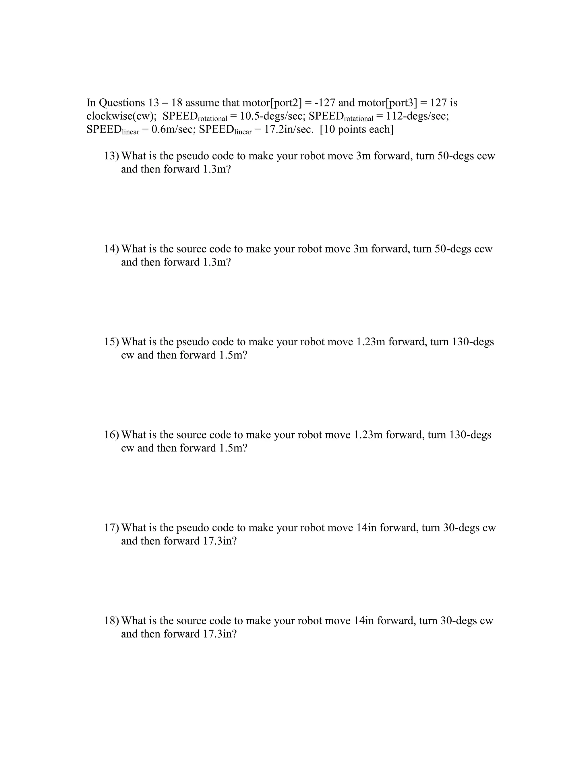 In Questions 13 – 18 assume that motor[port2] = -127 and motor[port3] = 127 is
clockwise(cw); SPEEDrotational = 10.5-degs/sec; SPEEDrotational = 112-degs/sec;
SPEEDlinear = 0.6m/sec; SPEEDlinear = 17.2in/sec. [10 points each]
13) What is the pseudo code to make your robot move 3m forward, turn 50-degs ccw
and then forward 1.3m?
14) What is the source code to make your robot move 3m forward, turn 50-degs ccw
and then forward 1.3m?
15) What is the pseudo code to make your robot move 1.23m forward, turn 130-degs
cw and then forward 1.5m?
16) What is the source code to make your robot move 1.23m forward, turn 130-degs
cw and then forward 1.5m?
17) What is the pseudo code to make your robot move 14in forward, turn 30-degs cw
and then forward 17.3in?
18) What is the source code to make your robot move 14in forward, turn 30-degs cw
and then forward 17.3in?
 