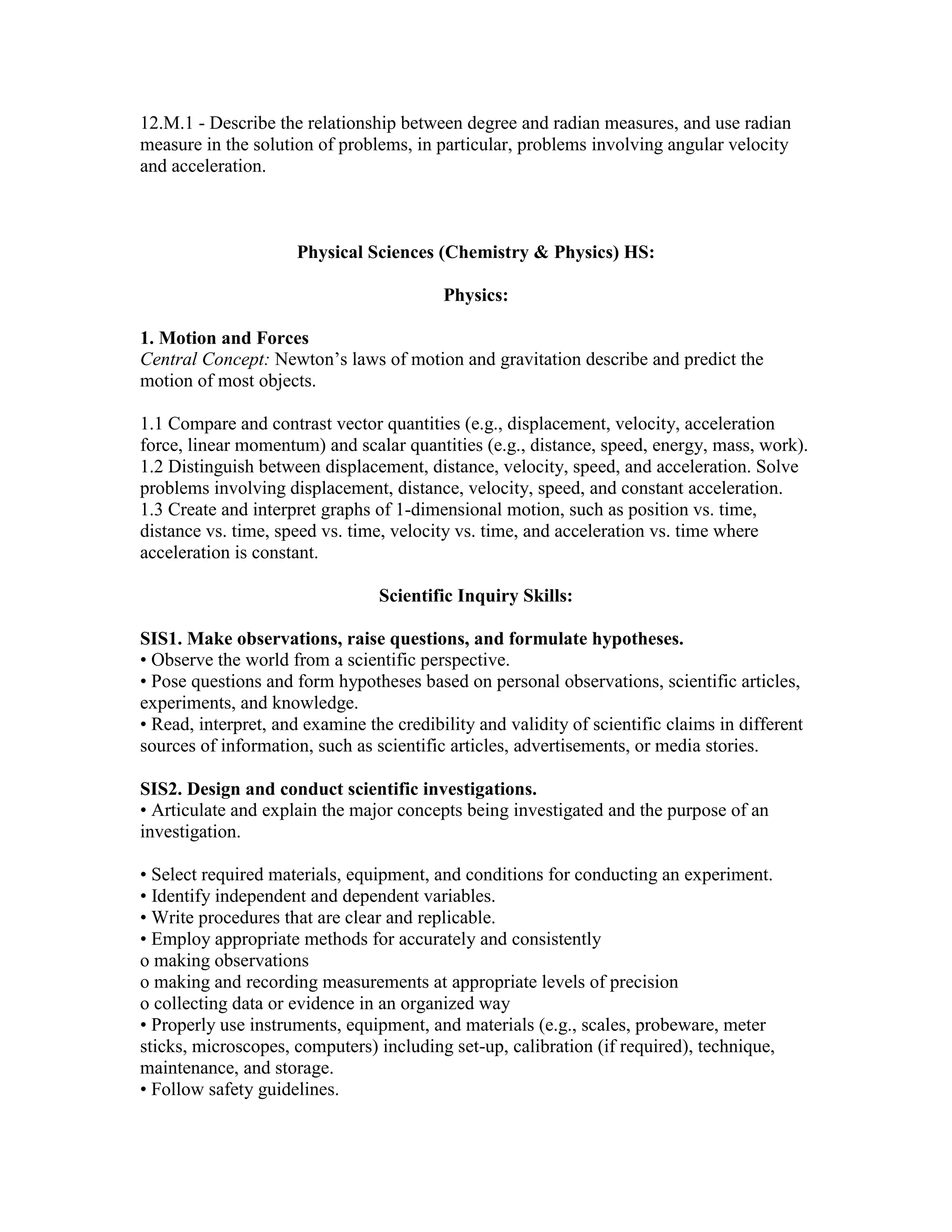 12.M.1 - Describe the relationship between degree and radian measures, and use radian
measure in the solution of problems, in particular, problems involving angular velocity
and acceleration.
Physical Sciences (Chemistry & Physics) HS:
Physics:
1. Motion and Forces
Central Concept: Newton’s laws of motion and gravitation describe and predict the
motion of most objects.
1.1 Compare and contrast vector quantities (e.g., displacement, velocity, acceleration
force, linear momentum) and scalar quantities (e.g., distance, speed, energy, mass, work).
1.2 Distinguish between displacement, distance, velocity, speed, and acceleration. Solve
problems involving displacement, distance, velocity, speed, and constant acceleration.
1.3 Create and interpret graphs of 1-dimensional motion, such as position vs. time,
distance vs. time, speed vs. time, velocity vs. time, and acceleration vs. time where
acceleration is constant.
Scientific Inquiry Skills:
SIS1. Make observations, raise questions, and formulate hypotheses.
• Observe the world from a scientific perspective.
• Pose questions and form hypotheses based on personal observations, scientific articles,
experiments, and knowledge.
• Read, interpret, and examine the credibility and validity of scientific claims in different
sources of information, such as scientific articles, advertisements, or media stories.
SIS2. Design and conduct scientific investigations.
• Articulate and explain the major concepts being investigated and the purpose of an
investigation.
• Select required materials, equipment, and conditions for conducting an experiment.
• Identify independent and dependent variables.
• Write procedures that are clear and replicable.
• Employ appropriate methods for accurately and consistently
o making observations
o making and recording measurements at appropriate levels of precision
o collecting data or evidence in an organized way
• Properly use instruments, equipment, and materials (e.g., scales, probeware, meter
sticks, microscopes, computers) including set-up, calibration (if required), technique,
maintenance, and storage.
• Follow safety guidelines.
 