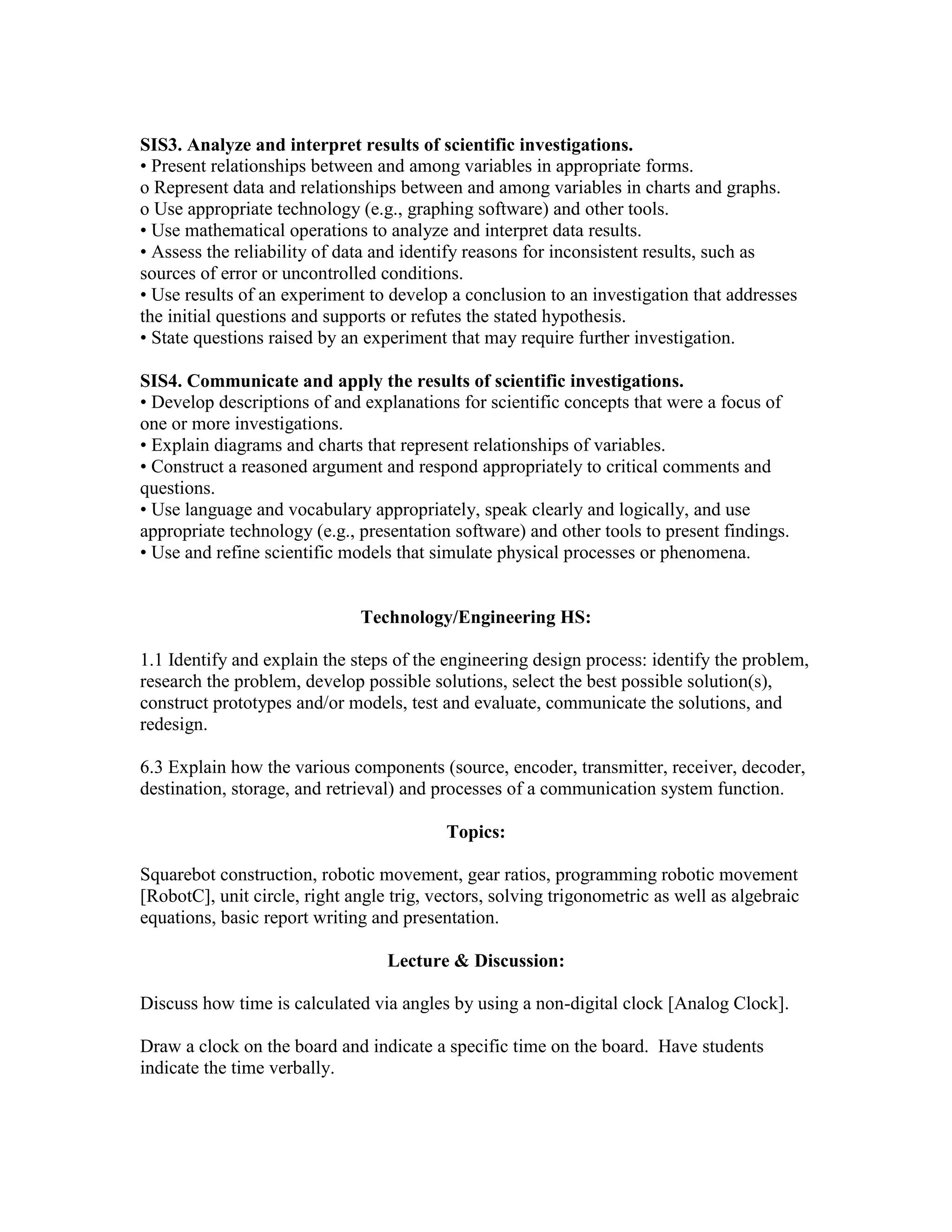 SIS3. Analyze and interpret results of scientific investigations.
• Present relationships between and among variables in appropriate forms.
o Represent data and relationships between and among variables in charts and graphs.
o Use appropriate technology (e.g., graphing software) and other tools.
• Use mathematical operations to analyze and interpret data results.
• Assess the reliability of data and identify reasons for inconsistent results, such as
sources of error or uncontrolled conditions.
• Use results of an experiment to develop a conclusion to an investigation that addresses
the initial questions and supports or refutes the stated hypothesis.
• State questions raised by an experiment that may require further investigation.
SIS4. Communicate and apply the results of scientific investigations.
• Develop descriptions of and explanations for scientific concepts that were a focus of
one or more investigations.
• Explain diagrams and charts that represent relationships of variables.
• Construct a reasoned argument and respond appropriately to critical comments and
questions.
• Use language and vocabulary appropriately, speak clearly and logically, and use
appropriate technology (e.g., presentation software) and other tools to present findings.
• Use and refine scientific models that simulate physical processes or phenomena.
Technology/Engineering HS:
1.1 Identify and explain the steps of the engineering design process: identify the problem,
research the problem, develop possible solutions, select the best possible solution(s),
construct prototypes and/or models, test and evaluate, communicate the solutions, and
redesign.
6.3 Explain how the various components (source, encoder, transmitter, receiver, decoder,
destination, storage, and retrieval) and processes of a communication system function.
Topics:
Squarebot construction, robotic movement, gear ratios, programming robotic movement
[RobotC], unit circle, right angle trig, vectors, solving trigonometric as well as algebraic
equations, basic report writing and presentation.
Lecture & Discussion:
Discuss how time is calculated via angles by using a non-digital clock [Analog Clock].
Draw a clock on the board and indicate a specific time on the board. Have students
indicate the time verbally.
 