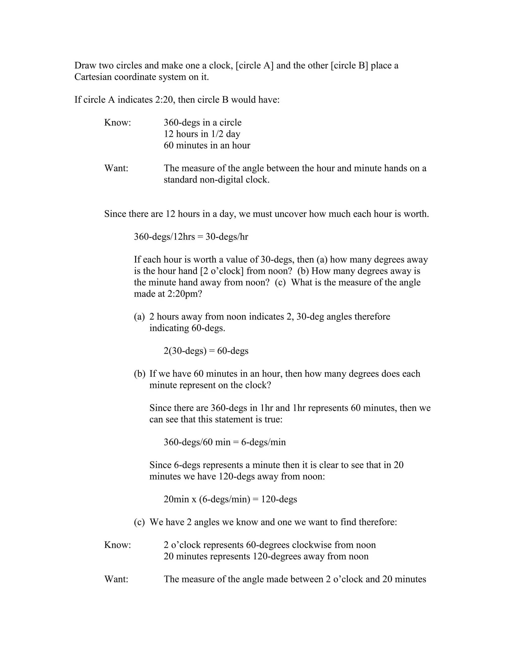 Draw two circles and make one a clock, [circle A] and the other [circle B] place a
Cartesian coordinate system on it.
If circle A indicates 2:20, then circle B would have:
Know: 360-degs in a circle
12 hours in 1/2 day
60 minutes in an hour
Want: The measure of the angle between the hour and minute hands on a
standard non-digital clock.
Since there are 12 hours in a day, we must uncover how much each hour is worth.
360-degs/12hrs = 30-degs/hr
If each hour is worth a value of 30-degs, then (a) how many degrees away
is the hour hand [2 o’clock] from noon? (b) How many degrees away is
the minute hand away from noon? (c) What is the measure of the angle
made at 2:20pm?
(a) 2 hours away from noon indicates 2, 30-deg angles therefore
indicating 60-degs.
2(30-degs) = 60-degs
(b) If we have 60 minutes in an hour, then how many degrees does each
minute represent on the clock?
Since there are 360-degs in 1hr and 1hr represents 60 minutes, then we
can see that this statement is true:
360-degs/60 min = 6-degs/min
Since 6-degs represents a minute then it is clear to see that in 20
minutes we have 120-degs away from noon:
20min x (6-degs/min) = 120-degs
(c) We have 2 angles we know and one we want to find therefore:
Know: 2 o’clock represents 60-degrees clockwise from noon
20 minutes represents 120-degrees away from noon
Want: The measure of the angle made between 2 o’clock and 20 minutes
 