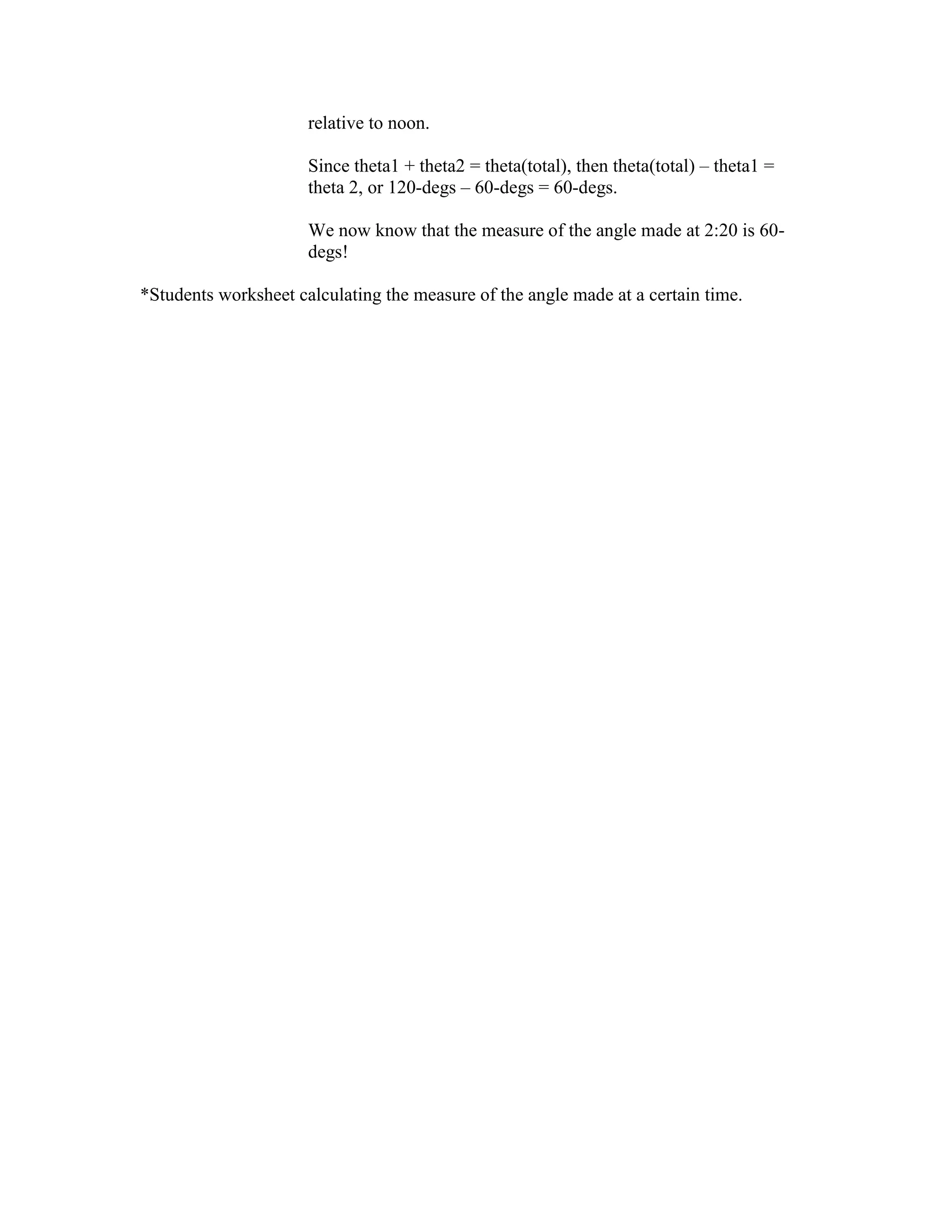 relative to noon.
Since theta1 + theta2 = theta(total), then theta(total) – theta1 =
theta 2, or 120-degs – 60-degs = 60-degs.
We now know that the measure of the angle made at 2:20 is 60-
degs!
*Students worksheet calculating the measure of the angle made at a certain time.
 