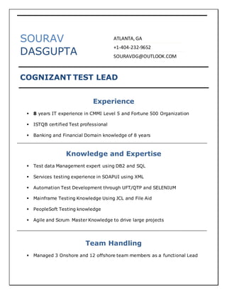 SOURAV
DASGUPTA
COGNIZANT TEST LEAD
Experience
 8 years IT experience in CMMI Level 5 and Fortune 500 Organization
 ISTQB certified Test professional
 Banking and Financial Domain knowledge of 8 years
Knowledge and Expertise
 Test data Management expert using DB2 and SQL
 Services testing experience in SOAPUI using XML
 Automation Test Development through UFT/QTP and SELENIUM
 Mainframe Testing Knowledge Using JCL and File Aid
 PeopleSoft Testing knowledge
 Agile and Scrum Master Knowledge to drive large projects
Team Handling
 Managed 3 Onshore and 12 offshore team members as a functional Lead
ATLANTA, GA
+1-404-232-9652
SOURAVDG@OUTLOOK.COM
 