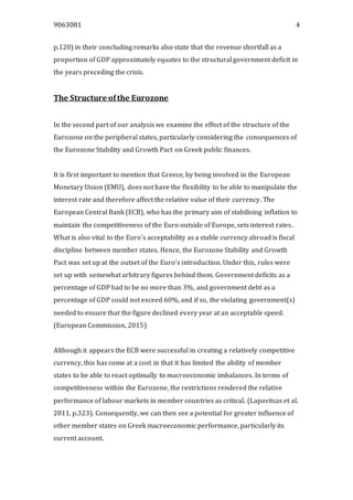 9063081 4
p.120) in their concluding remarks also state that the revenue shortfall as a
proportion of GDP approximately equates to the structural government deficit in
the years preceding the crisis.
The Structure ofthe Eurozone
In the second part of our analysis we examine the effect of the structure of the
Eurozone on the peripheral states, particularly considering the consequences of
the Eurozone Stability and Growth Pact on Greek public finances.
It is first important to mention that Greece, by being involved in the European
Monetary Union (EMU), does not have the flexibility to be able to manipulate the
interest rate and therefore affect the relative value of their currency. The
European Central Bank (ECB), who has the primary aim of stabilising inflation to
maintain the competitiveness of the Euro outside of Europe, sets interest rates.
What is also vital to the Euro’s acceptability as a stable currency abroad is fiscal
discipline between member states. Hence, the Eurozone Stability and Growth
Pact was set up at the outset of the Euro’s introduction. Under this, rules were
set up with somewhat arbitrary figures behind them. Government deficits as a
percentage of GDP had to be no more than 3%, and government debt as a
percentage of GDP could not exceed 60%, and if so, the violating government(s)
needed to ensure that the figure declined every year at an acceptable speed.
(European Commission, 2015)
Although it appears the ECB were successful in creating a relatively competitive
currency, this has come at a cost in that it has limited the ability of member
states to be able to react optimally to macroeconomic imbalances. In terms of
competitiveness within the Eurozone, the restrictions rendered the relative
performance of labour markets in member countries as critical. (Lapavitsas et al.
2011, p.323). Consequently, we can then see a potential for greater influence of
other member states on Greek macroeconomic performance, particularly its
current account.
 