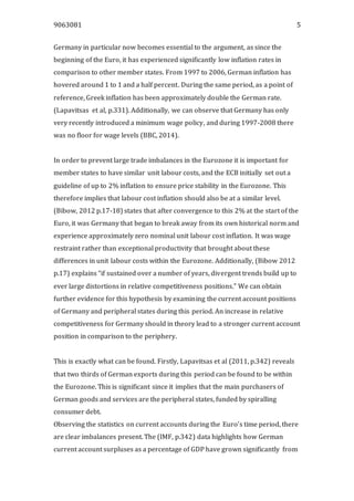 9063081 5
Germany in particular now becomes essential to the argument, as since the
beginning of the Euro, it has experienced significantly low inflation rates in
comparison to other member states. From 1997 to 2006, German inflation has
hovered around 1 to 1 and a half percent. During the same period, as a point of
reference, Greek inflation has been approximately double the German rate.
(Lapavitsas et al, p.331). Additionally, we can observe that Germany has only
very recently introduced a minimum wage policy, and during 1997-2008 there
was no floor for wage levels (BBC, 2014).
In order to prevent large trade imbalances in the Eurozone it is important for
member states to have similar unit labour costs, and the ECB initially set out a
guideline of up to 2% inflation to ensure price stability in the Eurozone. This
therefore implies that labour cost inflation should also be at a similar level.
(Bibow, 2012 p.17-18) states that after convergence to this 2% at the start of the
Euro, it was Germany that began to break away from its own historical norm and
experience approximately zero nominal unit labour cost inflation. It was wage
restraint rather than exceptional productivity that brought about these
differences in unit labour costs within the Eurozone. Additionally, (Bibow 2012
p.17) explains “if sustained over a number of years, divergent trends build up to
ever large distortions in relative competitiveness positions.” We can obtain
further evidence for this hypothesis by examining the current account positions
of Germany and peripheral states during this period. An increase in relative
competitiveness for Germany should in theory lead to a stronger current account
position in comparison to the periphery.
This is exactly what can be found. Firstly, Lapavitsas et al (2011, p.342) reveals
that two thirds of German exports during this period can be found to be within
the Eurozone. This is significant since it implies that the main purchasers of
German goods and services are the peripheral states, funded by spiralling
consumer debt.
Observing the statistics on current accounts during the Euro’s time period, there
are clear imbalances present. The (IMF, p.342) data highlights how German
current account surpluses as a percentage of GDP have grown significantly from
 