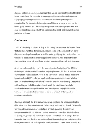 9063081 9
changes without consequence. Perhaps then we can question the role of the ECB
in not recognising the potential problems, providing warnings to Greece and
applying significant pressures for reform that would likely help public
acceptability. Perhaps also disincentives could be put in place to prevent the
Greek government from continually being able to favour long-term debt, which
only provides temporary relief from facing existing debts and likely intensifies
problems in future.
Conclusions
There are a variety of factors at play in the run up to the Greek crisis after 2008
that are important to determining the cause. Some of the arguments we have
discussed are largely unrelated to public sector profligacy. As I believe the crisis
was due to a combination of the suggestions discussed, this implies that the
statement that the crisis was down to government profligacy alone is incorrect.
As we have observed, the role of Germany since the beginning of the EMU in
deflating its unit labour costs has had large implications for the current accounts
of peripheral states such as Greece in the Eurozone. This has had an extensive
impact on Greek GDP, reducing much-needed government revenue, which in
turn has increased the public sector’s reliance on debt. Additionally, Greece has
suffered from a global financial crisis of which the origins can hardly be
attributed to the Greek government. This has required large public sector
bailouts of private banks in addition to costs as a result of the impact of
automatic stabilisers.
However, although the Greek government has not been the sole reason for the
debt crisis, that does not mean that there can be no blame attributed. Debt levels
were clearly excessive as a result of pro-cyclical spending, despite weak
competitiveness and tax evasion can also be seen as a problem stemming from
an overly progressive tax system that was in need of reform. It is important to
recognise however that it is not in the political interest to stop a vast proportion
of the population from evading taxes, and so questions can be asked of the ECB.
 