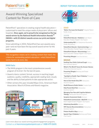 ©2015 PatientPoint®
21Sep15 PPE-151407.01
Learn more about our award-winning patient engagement programs.
Contact us at learnmore@patientpoint.com or 1-888-479-5600.
GOLD
“Before You Leave the Hospital,” Hospital Patient
Guide (Article)
SILVER
PatientPoint Educate—Pediatrics Exam Room
Education Display Program (Total Program)
Understanding HIV: An Anatomical Illustration
Guide (Miscellaneous)
PatientPoint Educate—Gastroenterology Exam
Room Education Display Program (Total Program)
PatientPoint Educate—Rheumatology Exam
Room Education Display Program (Total Program)
Preventing Allergies (Exam Room Brochure)
BRONZE
Soothing Your Child’s Cold and Cough (Waiting
Room Educational Segment)
What In The World? Guess the Answer: Banana
(Waiting Room Educational Segment)
Preventing Shingles Brochure and Poster
(Total Program)
“Spotlight on Health: Type 2 Diabetes,” Hospital
Patient Guide (Article)
How to Give Hands Only CPR (Waiting Room
Educational Segment)
Health Resource Guide: Boston (Complete Guide)
Help Prevent Back Pain (Waiting Room
Educational Segment)
Managing Your Pain with Cognitive Behavior
Therapy (Waiting Room Educational Segment)
Symptom Assessment Guide (Brochure)
PatientPoint Communicate—OB/GYN Waiting
Room Digital Screens Program (Total Program)
Ankylosing Spondylitis (Brochure)
HPV Vaccine Recommendations (Waiting Room
Educational Segment)
Preteen Health in Boys (Brochure)
Spanish Type 2 Diabetes Brochure and Poster
(Total Program)
Award-Winning Specialized
Content for Point-of-Care
PatientPoint®
specializes in creating original health education—
customized to meet the unique needs of physicians’ offices and
hospitals. Once again, we’re proud to be recognized as the top
award-winner by the National Health Information AwardsSM
(NHIA)—with 55 distinct awards across our print and digital
programs.
Since submitting in 2004, PatientPoint has won awards every
year—and we have been the top overall award-winner for the
past 4 years.
This recognition means we’re creating content that meets the
criteria for outstanding patient education—what PatientPoint
works hard to do every day.
NHIA Facts:
•	The NHIA program is the most comprehensive awards
program of its kind—for the last 22 years.
•	Award criteria: content, format, success in reaching target
audience, quality, credibility, appropriate reading level, visuals
and the ability to lead patients to take appropriate action.
•	Other winners this year included Mayo Clinic, American Heart
Association, March of Dimes and Parents magazine.
REPEAT TOP NHIA AWARD WINNER
Brought to you by:
HOSPITAL
LOGO HERE
www.hospital.com | 513-289-3456
FREE!Take ThisCopy HomeWith You
FACTS FOR
YOUR STAY
SPEAK UP!
Ask Questions and
Voice Concerns
STAY SAFE
KNOW
YOUR
RIGHTS
Key Information For Your Stay
PATIENT GUIDE
n Adult Daycares
n Home Healthcare
n Assisted Living
Inside:
Free!
CITY NAME HERE
Resource GuideServices for Patients and Caregivers
HEALTHCARE
 