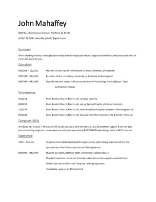 John Mahaffey
9029 East Commercial Avenue; Trafford, AL 35172
(205) 739-9082 mahaffey.john32@gmail.com
Summary
Smart working library school graduateready and willingto put natural organizational skills,education and ethic of
serviceto work for you.
Education
09/2008 – 12/2011 Masters in Library and Information Science, University of Alabama
09/1994 – 05/2005 Bachelor of Arts in History, University of Alabama at Birmingham
09/1994 – 08/1994 Transferred with major in History and minor in Psychology from Jefferson State
Community College
Volunteering
Ongoing Enon BaptistChurch;Morris,AL; campus security
04/2015 Enon BaptistChurch;Morris,AL; set up SpringFlingfor children’s ministry
11/2014 Enon BaptistChurch;Morris,AL; distributed clothingfor homeless in Birmingham, AL
04/2011 Enon BaptistChurch;Morris,AL; tornado relief for Fultondale,AL & Center Point, AL
Computer Skills
Windows XP, Vista & 7; MicrosoftOffice2003 & 2013; UPS Worlds hip 18.0.30;KARMAK Legend & Fusion data
entry invoicingprograms,someexposure to Java programming & WYSIWYG web design tools in MLIS courses
Experience
1994 – Present Organizational skills developed through various jobs;library experiencefrom the
perspective of the library patron and lifelonglearner
09/1993 – 08/1994 Student assistant, Jefferson State Community College library
Checked materials in and out, shelved materials as stackswereconverted from
Dewey Decimal to Library of Congress catalogingsystem
Immediate supervisor:MiriamFord
 