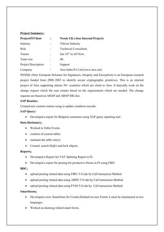 Project Summary:
Project#5/Client : Nessie UK (Atos Internal Project)
Industry : Telcom Industry
Role : Technical Consultant.
Tenure : Jan 24th
to till Now.
Team size : 40.
Project Description : Support
Company : Atos India Pvt Ltd (www.atos.net)
NESSIE (New European Schemes for Signatures, Integrity and Encryption) is an European research
project funded from 2000–2003 to identify secure cryptographic primitives. This is an internal
project of Atos supporting almost 50+ countries which are client to Atos. It basically work on the
change request which the user creates based on the requirements which are needed. The change
requests are based on ABAP and ABAP HR also.
SAP Routine:
Created new custom routine using to update condition records.
SAP Query:
• Developed a report for Bulgaria customers using SAP query repotting tool .
Data Dictionary:
• Worked in Table Events
• creation of custom tables
• maintain the table entry's
• Created search Help's and lock objects.
Reports:
• Developed a Report for VAT Splitting Report in FI.
• Developed a report for posting for productive Hours in FI using FB01
BDC:
• upload posting related data using FB01 T-Code by Call transaction Method
• upload posting related data using ABSO T-Code by Call transaction Method
• upload posting related data using FV60 T-Code by Call transaction Method
Smartforms:
• Developed a new Smartform for Croatia Related invoice Forms it must be maintained in two
languages.
• Worked on dunning related smart forms.
 