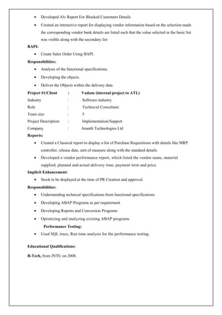 • Developed Alv Report For Blocked Customers Details
• Created an interactive report for displaying vendor information based on the selection made
the corresponding vendor bank details are listed such that the value selected in the basic list
was visible along with the secondary list
BAPI:
• Create Sales Order Using BAPI.
Responsibilities:
• Analysis of the functional specifications.
• Developing the objects.
• Deliver the Objects within the delivery date.
Project #1/Client : Vadam (internal project to ATL)
Industry : Software industry.
Role : Technical Consultant.
Team size : 5
Project Description : Implementation/Support
Company : Ananth Technologies Ltd
Reports:
• Created a Classical report to display a list of Purchase Requisitions with details like MRP
controller, release date, unit of measure along with the standard details.
• Developed a vendor performance report, which listed the vendor name, material
supplied, planned and actual delivery time, payment term and price.
Implicit Enhancement:
• Stock to be displayed at the time of PR Creation and approval.
Responsibilities:
• Understanding technical specifications from functional specifications
• Developing ABAP Programs as per requirement
• Developing Reports and Conversion Programs
• Optimizing and analyzing existing ABAP programs
Performance Testing:
• Used SQL trace, Run time analysis for the performance testing.
Educational Qualifications:
B-Tech, from JNTU on 2008.
 