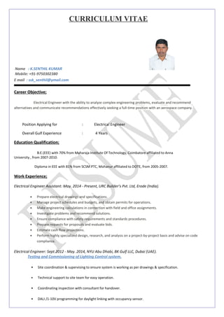 CURRICULUM VITAE
Name : K.SENTHIL KUMAR
Mobile: +91-9750302380
E mail : ssk_senthil@ymail.com
Career Objective;
Electrical Engineer with the ability to analyze complex engineering problems, evaluate and recommend
alternatives and communicate recommendations effectively seeking a full-time position with an aerospace company.
Position Applying for : Electrical Engineer
Overall Gulf Experience : 4 Years
Education Qualification;
B.E.(EEE) with 70% from Maharaja Institute Of Technology, Coimbatore affiliated to Anna
University , from 2007-2010.
Diploma in EEE with 81% from SCSM PTC, Mohanur affiliated to DOTE, from 2005-2007.
Work Experience;
Electrical Engineer Assistant: May. 2014 - Present, URC Builder’s Pvt. Ltd, Erode (India).
• Prepare electrical drawings and specifications.
• Manage project schedules and budgets, and obtain permits for operations.
• Make engineering calculations in connection with field and office assignments.
• Investigate problems and recommend solutions.
• Ensure compliance with safety requirements and standards procedures.
• Prepare requests for proposals and evaluate bids.
• Estimate cash flow projections.
• Perform highly specialized design, research, and analysis on a project-by-project basis and advise on code
compliance.
Electrical Engineer: Sept.2012 - May. 2014, NYU Abu Dhabi, BK Gulf LLC, Dubai (UAE).
Testing and Commissioning of Lighting Control system.
• Site coordination & supervising to ensure system is working as per drawings & specification.
• Technical support to site team for easy operation.
• Coordinating inspection with consultant for handover.
• DALI /1-10V programming for daylight linking with occupancy sensor.
 