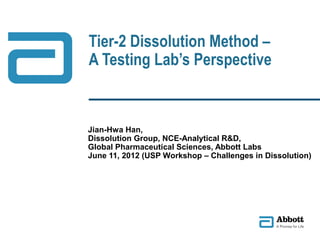 Tier-2 Dissolution Method –
A Testing Lab’s Perspective
Jian-Hwa Han,
Dissolution Group, NCE-Analytical R&D,
Global Pharmaceutical Sciences, Abbott Labs
June 11, 2012 (USP Workshop – Challenges in Dissolution)
 