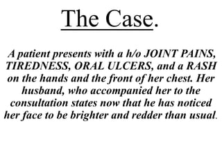The Case.
A patient presents with a h/o JOINT PAINS,
TIREDNESS, ORAL ULCERS, and a RASH
on the hands and the front of her chest. Her
husband, who accompanied her to the
consultation states now that he has noticed
her face to be brighter and redder than usual.
 