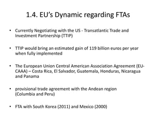 1.4. EU’s Dynamic regarding FTAs
• Currently Negotiating with the US - Transatlantic Trade and
Investment Partnership (TTIP)
• TTIP would bring an estimated gain of 119 billion euros per year
when fully implemented
• The European Union Central American Association Agreement (EU-
CAAA) – Costa Rica, El Salvador, Guatemala, Honduras, Nicaragua
and Panama
• provisional trade agreement with the Andean region
(Columbia and Peru)
• FTA with South Korea (2011) and Mexico (2000)
 
