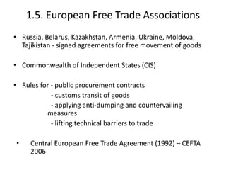 1.5. European Free Trade Associations
• Russia, Belarus, Kazakhstan, Armenia, Ukraine, Moldova,
Tajikistan - signed agreements for free movement of goods
• Commonwealth of Independent States (CIS)
• Rules for - public procurement contracts
- customs transit of goods
- applying anti-dumping and countervailing
measures
- lifting technical barriers to trade
• Central European Free Trade Agreement (1992) – CEFTA
2006
 