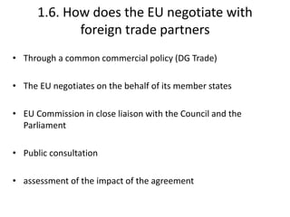 1.6. How does the EU negotiate with
foreign trade partners
• Through a common commercial policy (DG Trade)
• The EU negotiates on the behalf of its member states
• EU Commission in close liaison with the Council and the
Parliament
• Public consultation
• assessment of the impact of the agreement
 